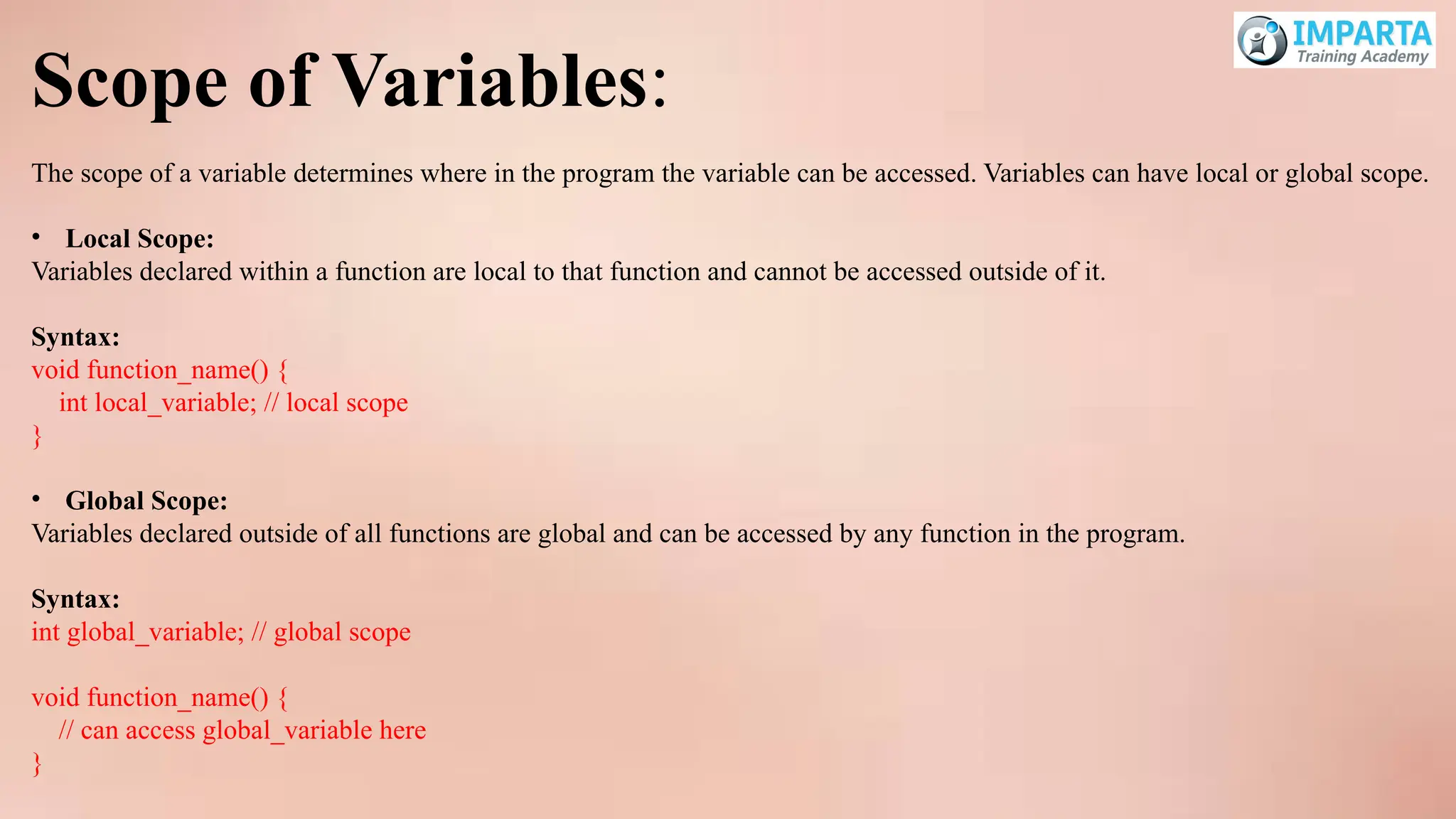 Scope of Variables:
The scope of a variable determines where in the program the variable can be accessed. Variables can have local or global scope.
• Local Scope:
Variables declared within a function are local to that function and cannot be accessed outside of it.
Syntax:
void function_name() {
int local_variable; // local scope
}
• Global Scope:
Variables declared outside of all functions are global and can be accessed by any function in the program.
Syntax:
int global_variable; // global scope
void function_name() {
// can access global_variable here
}
 