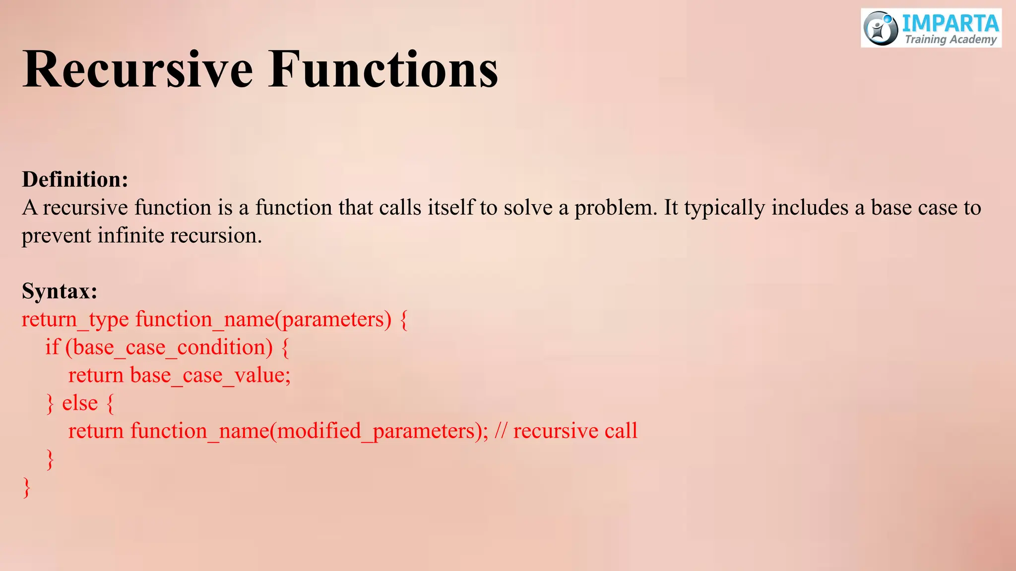 Recursive Functions
Definition:
A recursive function is a function that calls itself to solve a problem. It typically includes a base case to
prevent infinite recursion.
Syntax:
return_type function_name(parameters) {
if (base_case_condition) {
return base_case_value;
} else {
return function_name(modified_parameters); // recursive call
}
}
 