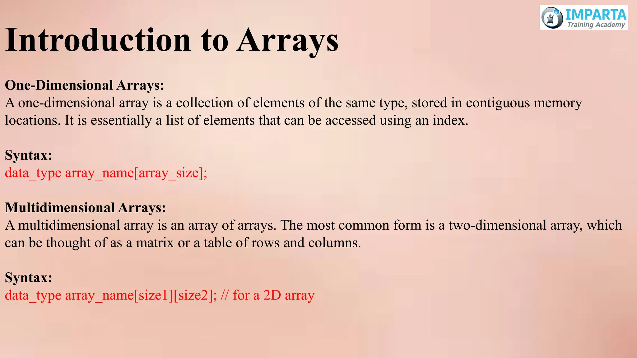 Introduction to Arrays
One-Dimensional Arrays:
A one-dimensional array is a collection of elements of the same type, stored in contiguous memory
locations. It is essentially a list of elements that can be accessed using an index.
Syntax:
data_type array_name[array_size];
Multidimensional Arrays:
A multidimensional array is an array of arrays. The most common form is a two-dimensional array, which
can be thought of as a matrix or a table of rows and columns.
Syntax:
data_type array_name[size1][size2]; // for a 2D array
 
