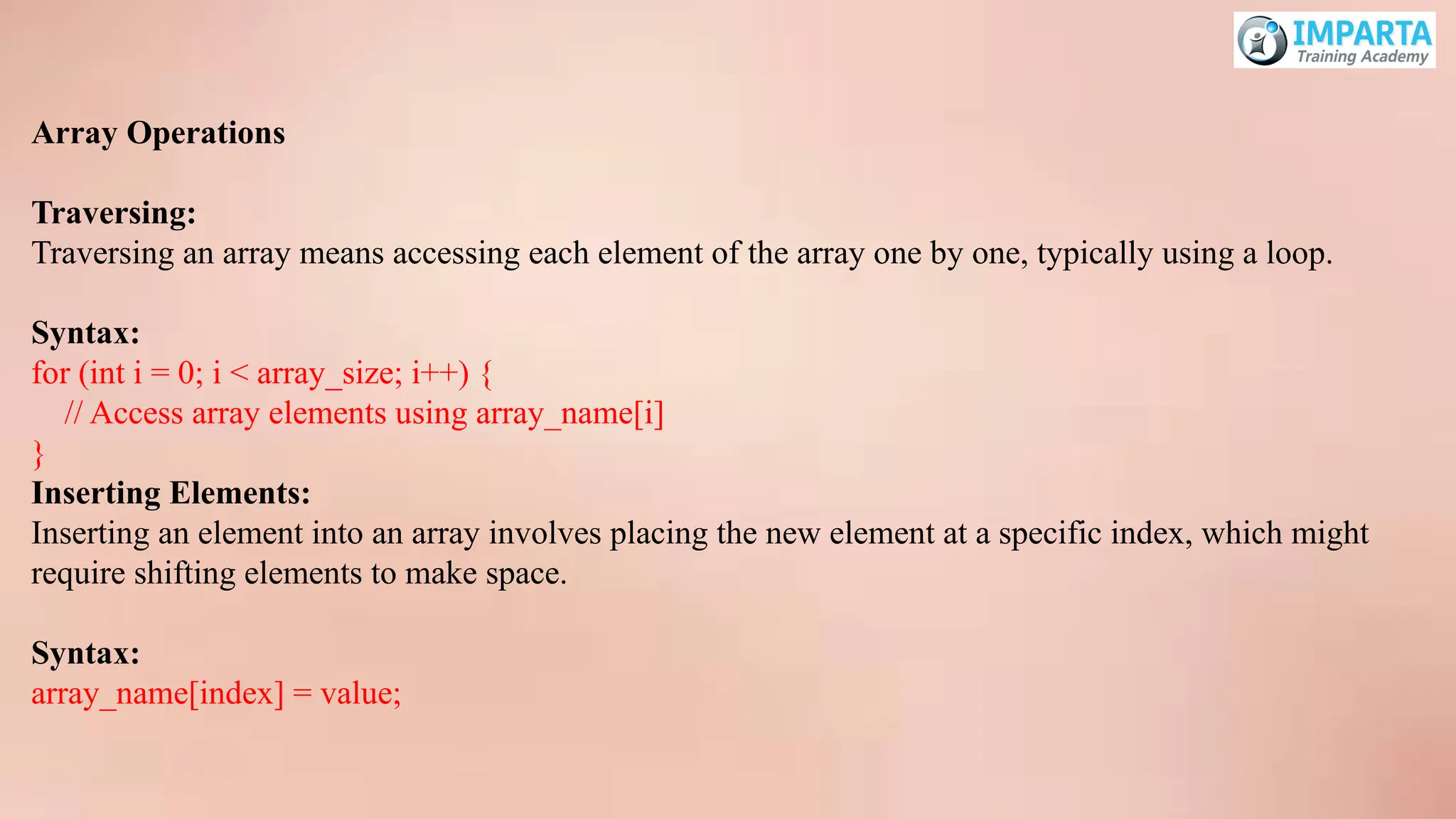Array Operations
Traversing:
Traversing an array means accessing each element of the array one by one, typically using a loop.
Syntax:
for (int i = 0; i < array_size; i++) {
// Access array elements using array_name[i]
}
Inserting Elements:
Inserting an element into an array involves placing the new element at a specific index, which might
require shifting elements to make space.
Syntax:
array_name[index] = value;
 