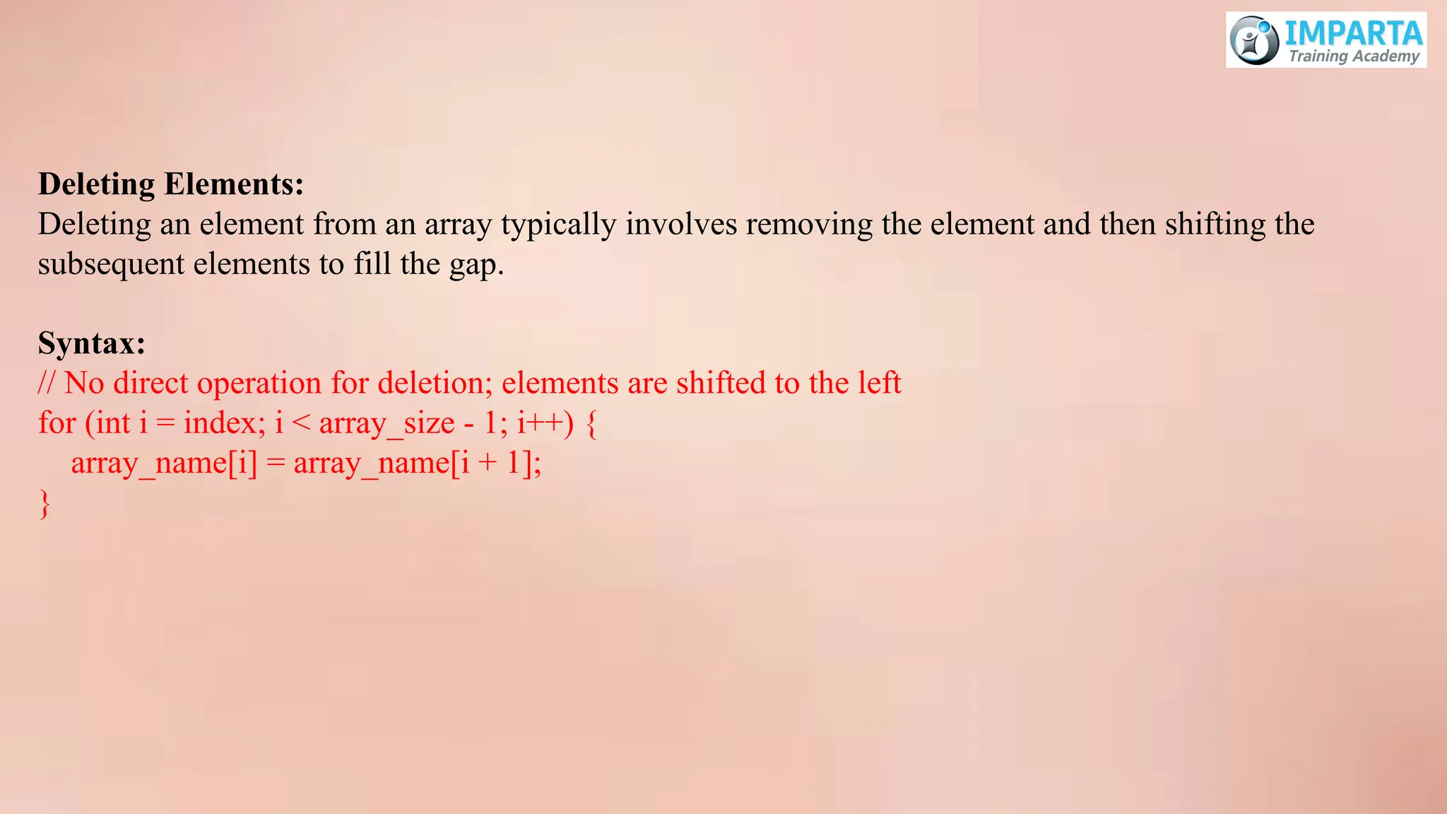 Deleting Elements:
Deleting an element from an array typically involves removing the element and then shifting the
subsequent elements to fill the gap.
Syntax:
// No direct operation for deletion; elements are shifted to the left
for (int i = index; i < array_size - 1; i++) {
array_name[i] = array_name[i + 1];
}
 