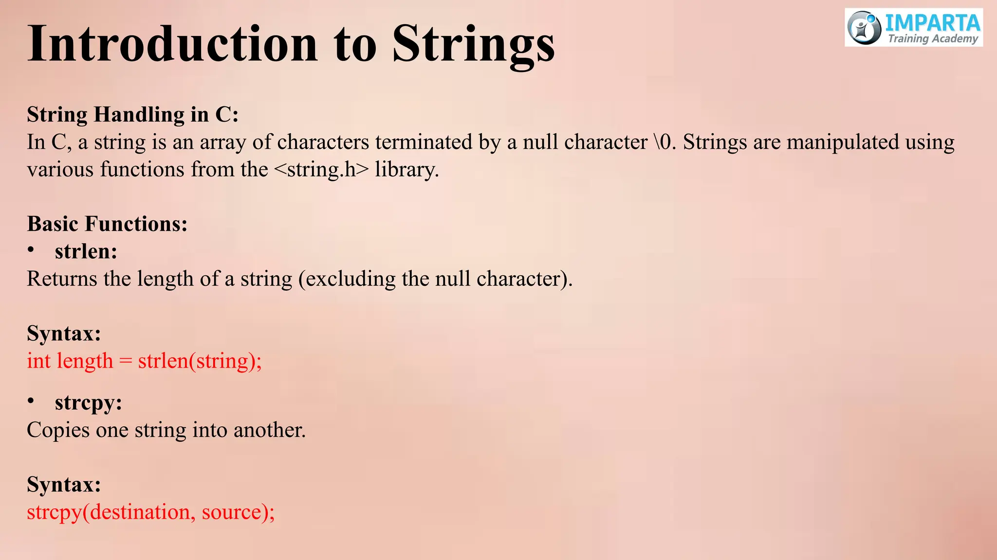 Introduction to Strings
String Handling in C:
In C, a string is an array of characters terminated by a null character 0. Strings are manipulated using
various functions from the <string.h> library.
Basic Functions:
• strlen:
Returns the length of a string (excluding the null character).
Syntax:
int length = strlen(string);
• strcpy:
Copies one string into another.
Syntax:
strcpy(destination, source);
 