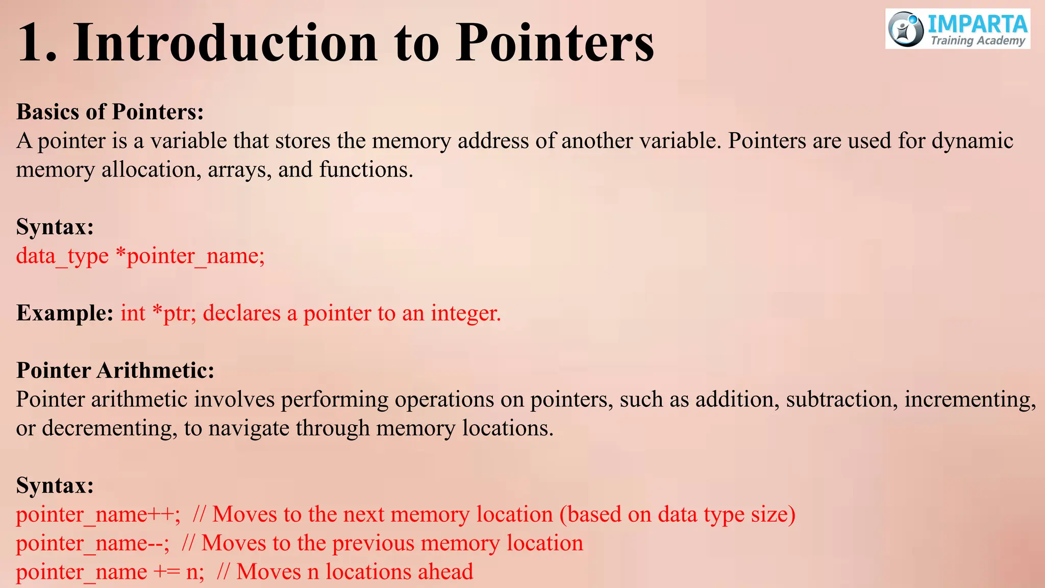 1. Introduction to Pointers
Basics of Pointers:
A pointer is a variable that stores the memory address of another variable. Pointers are used for dynamic
memory allocation, arrays, and functions.
Syntax:
data_type *pointer_name;
Example: int *ptr; declares a pointer to an integer.
Pointer Arithmetic:
Pointer arithmetic involves performing operations on pointers, such as addition, subtraction, incrementing,
or decrementing, to navigate through memory locations.
Syntax:
pointer_name++; // Moves to the next memory location (based on data type size)
pointer_name--; // Moves to the previous memory location
pointer_name += n; // Moves n locations ahead
 