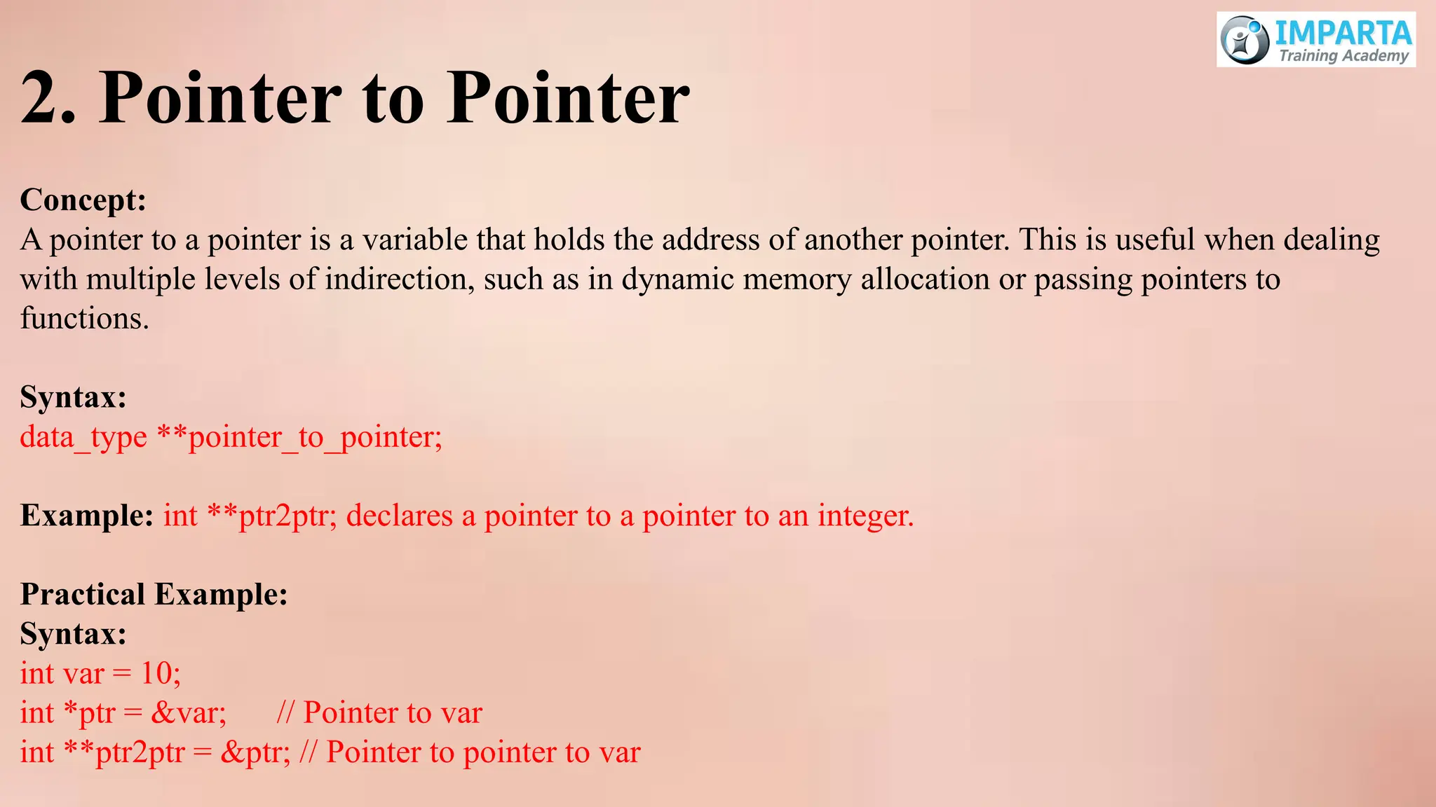2. Pointer to Pointer
Concept:
A pointer to a pointer is a variable that holds the address of another pointer. This is useful when dealing
with multiple levels of indirection, such as in dynamic memory allocation or passing pointers to
functions.
Syntax:
data_type **pointer_to_pointer;
Example: int **ptr2ptr; declares a pointer to a pointer to an integer.
Practical Example:
Syntax:
int var = 10;
int *ptr = &var; // Pointer to var
int **ptr2ptr = &ptr; // Pointer to pointer to var
 