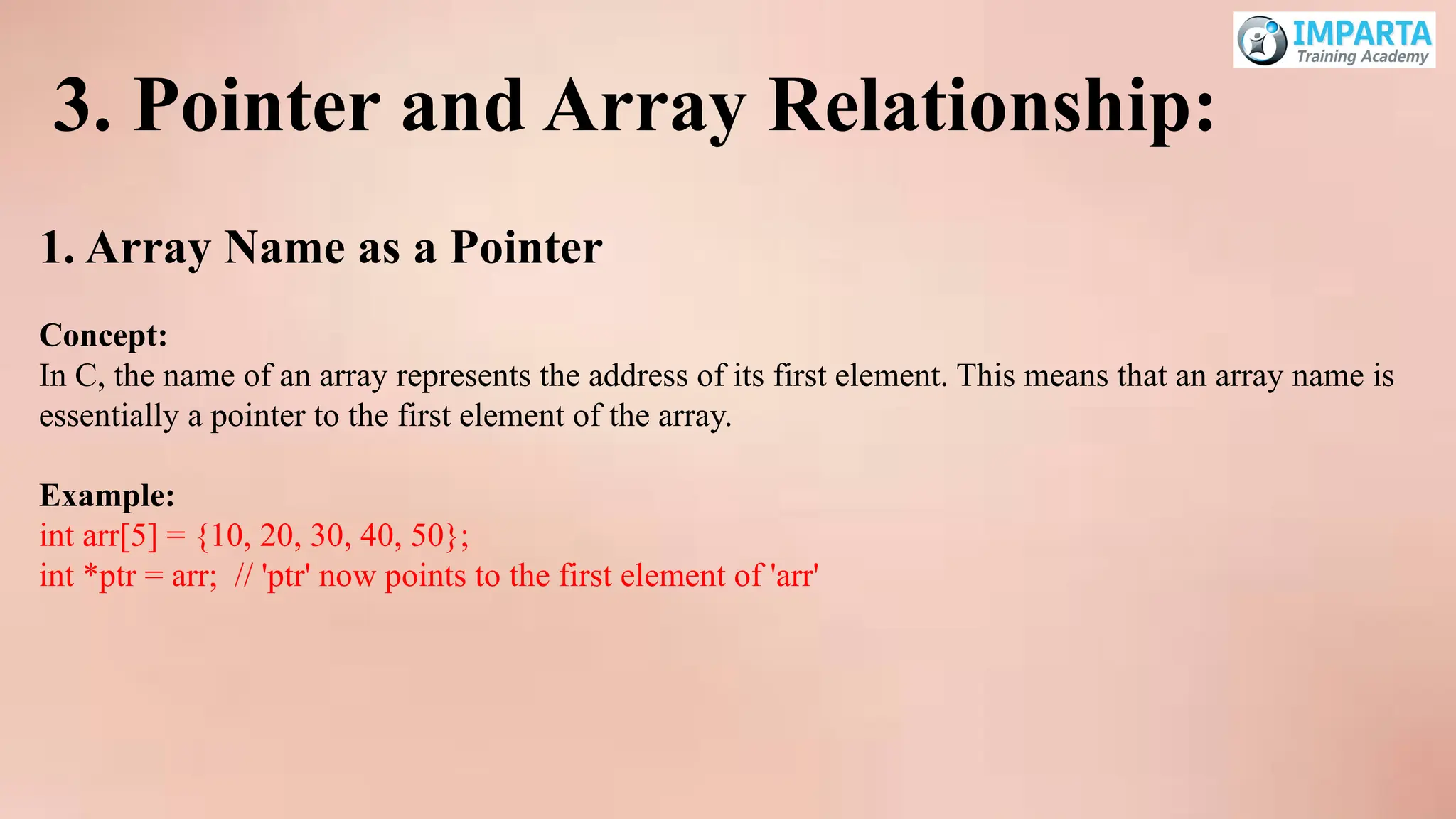 3. Pointer and Array Relationship:
1. Array Name as a Pointer
Concept:
In C, the name of an array represents the address of its first element. This means that an array name is
essentially a pointer to the first element of the array.
Example:
int arr[5] = {10, 20, 30, 40, 50};
int *ptr = arr; // 'ptr' now points to the first element of 'arr'
 