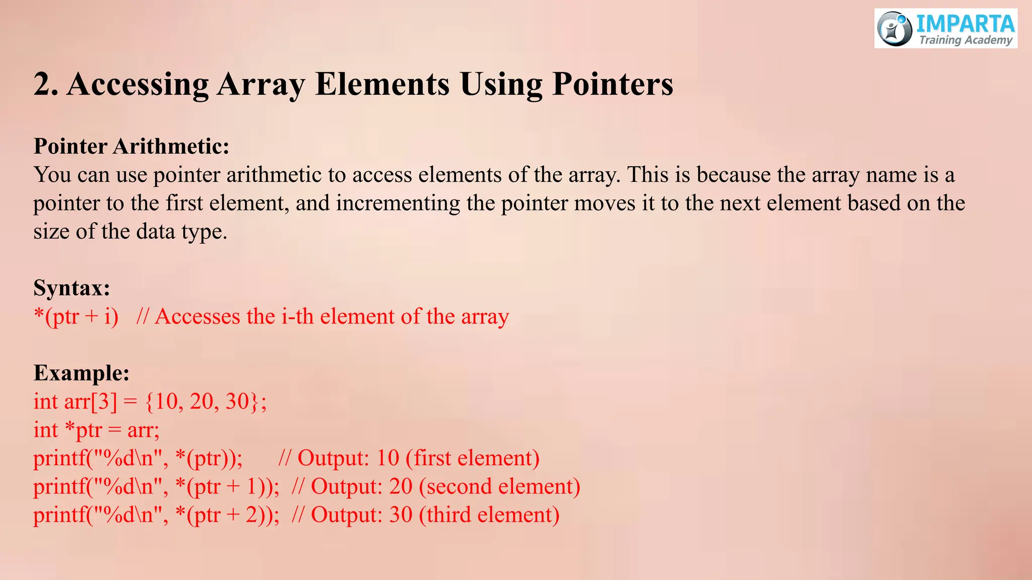 2. Accessing Array Elements Using Pointers
Pointer Arithmetic:
You can use pointer arithmetic to access elements of the array. This is because the array name is a
pointer to the first element, and incrementing the pointer moves it to the next element based on the
size of the data type.
Syntax:
*(ptr + i) // Accesses the i-th element of the array
Example:
int arr[3] = {10, 20, 30};
int *ptr = arr;
printf("%dn", *(ptr)); // Output: 10 (first element)
printf("%dn", *(ptr + 1)); // Output: 20 (second element)
printf("%dn", *(ptr + 2)); // Output: 30 (third element)
 
