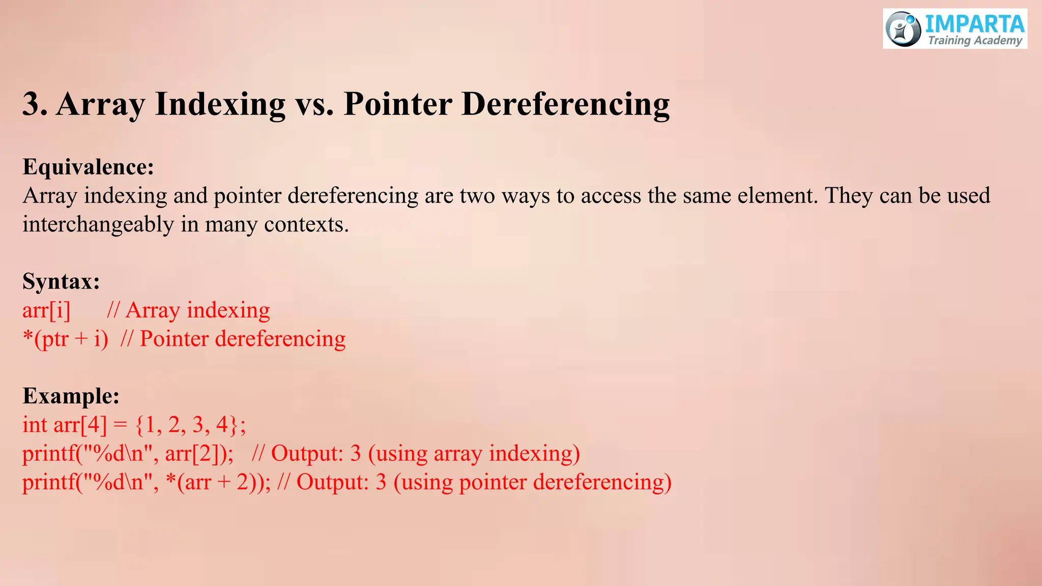 3. Array Indexing vs. Pointer Dereferencing
Equivalence:
Array indexing and pointer dereferencing are two ways to access the same element. They can be used
interchangeably in many contexts.
Syntax:
arr[i] // Array indexing
*(ptr + i) // Pointer dereferencing
Example:
int arr[4] = {1, 2, 3, 4};
printf("%dn", arr[2]); // Output: 3 (using array indexing)
printf("%dn", *(arr + 2)); // Output: 3 (using pointer dereferencing)
 
