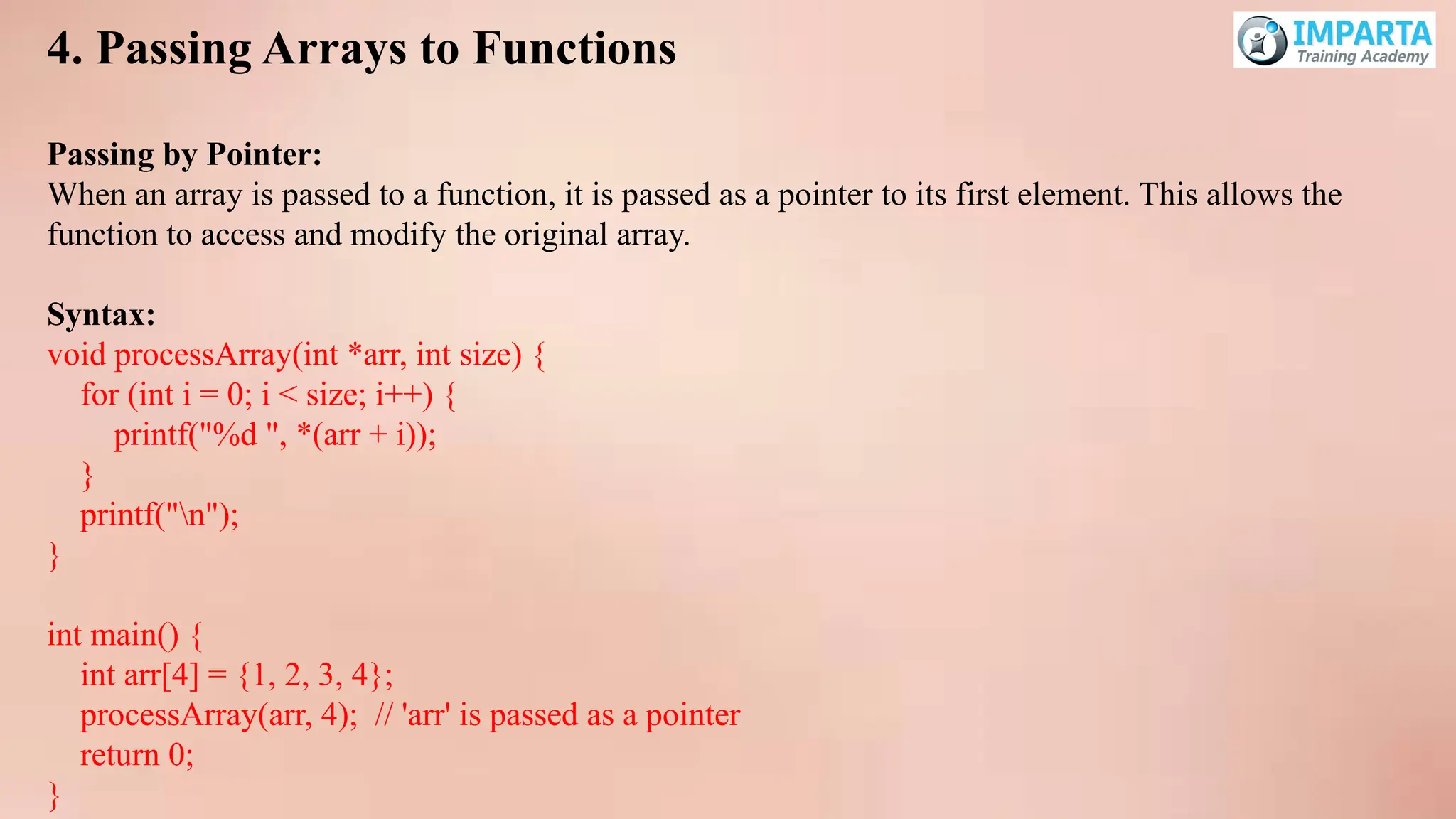 4. Passing Arrays to Functions
Passing by Pointer:
When an array is passed to a function, it is passed as a pointer to its first element. This allows the
function to access and modify the original array.
Syntax:
void processArray(int *arr, int size) {
for (int i = 0; i < size; i++) {
printf("%d ", *(arr + i));
}
printf("n");
}
int main() {
int arr[4] = {1, 2, 3, 4};
processArray(arr, 4); // 'arr' is passed as a pointer
return 0;
}
 