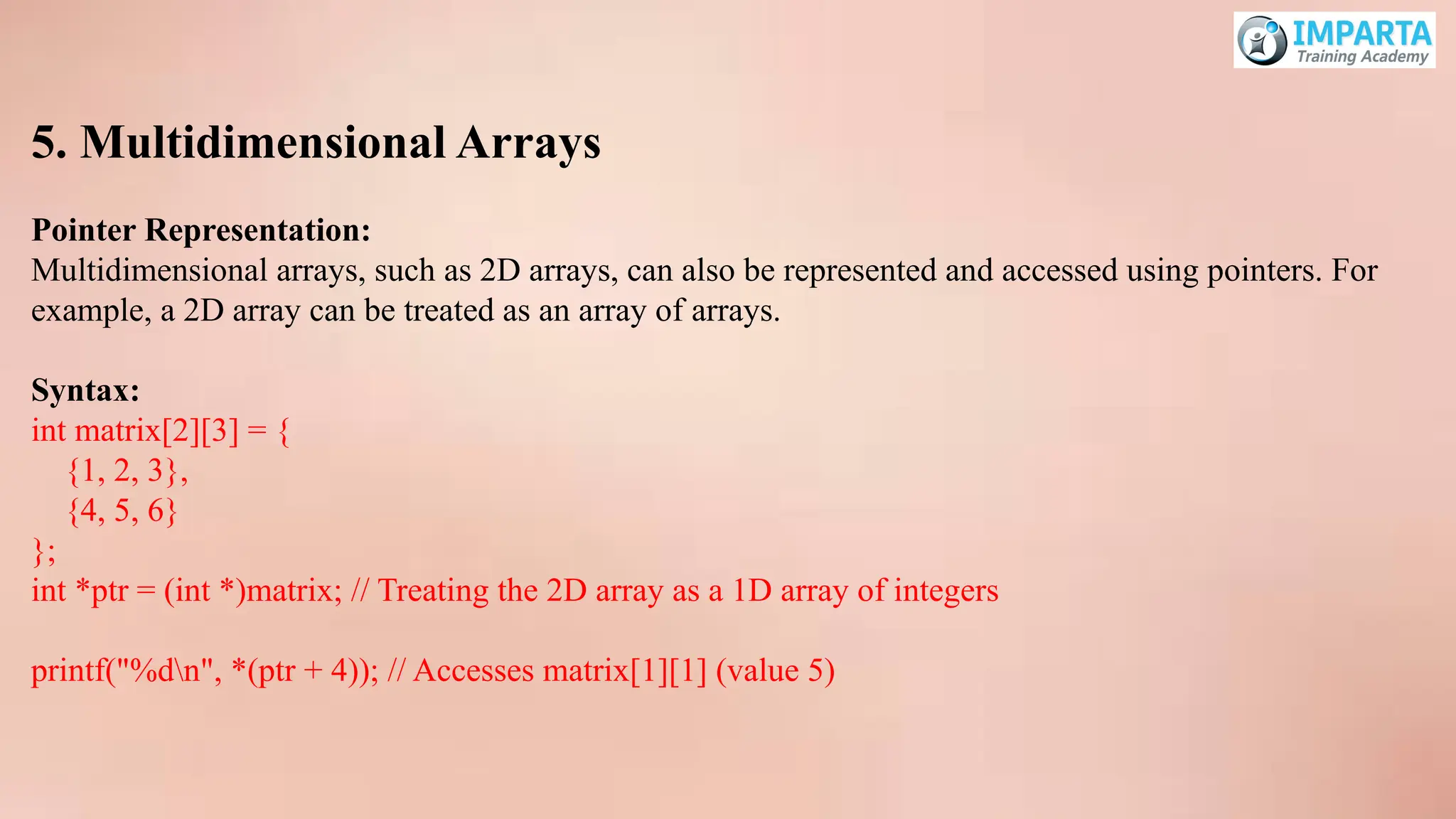 5. Multidimensional Arrays
Pointer Representation:
Multidimensional arrays, such as 2D arrays, can also be represented and accessed using pointers. For
example, a 2D array can be treated as an array of arrays.
Syntax:
int matrix[2][3] = {
{1, 2, 3},
{4, 5, 6}
};
int *ptr = (int *)matrix; // Treating the 2D array as a 1D array of integers
printf("%dn", *(ptr + 4)); // Accesses matrix[1][1] (value 5)
 