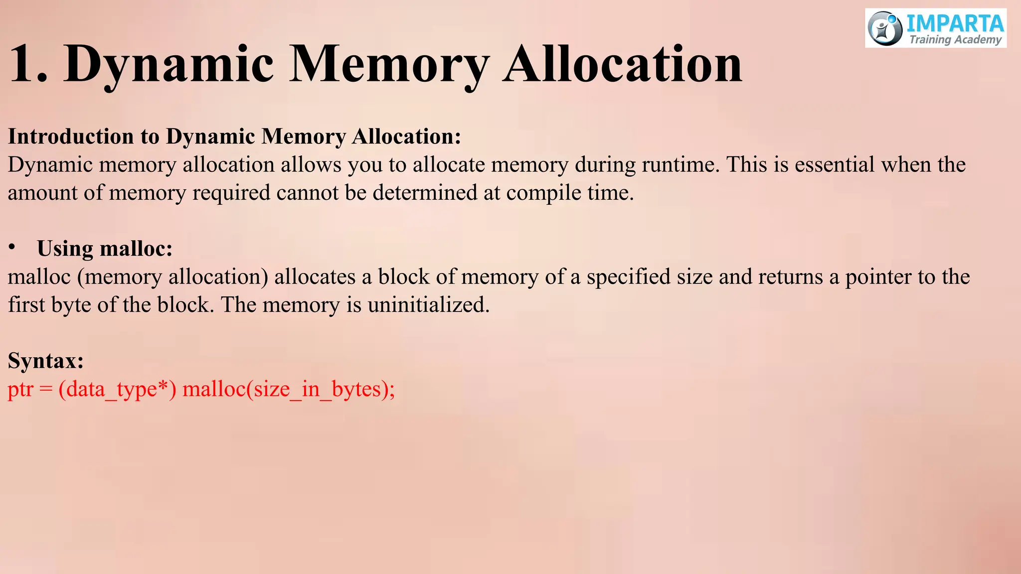 1. Dynamic Memory Allocation
Introduction to Dynamic Memory Allocation:
Dynamic memory allocation allows you to allocate memory during runtime. This is essential when the
amount of memory required cannot be determined at compile time.
• Using malloc:
malloc (memory allocation) allocates a block of memory of a specified size and returns a pointer to the
first byte of the block. The memory is uninitialized.
Syntax:
ptr = (data_type*) malloc(size_in_bytes);
 