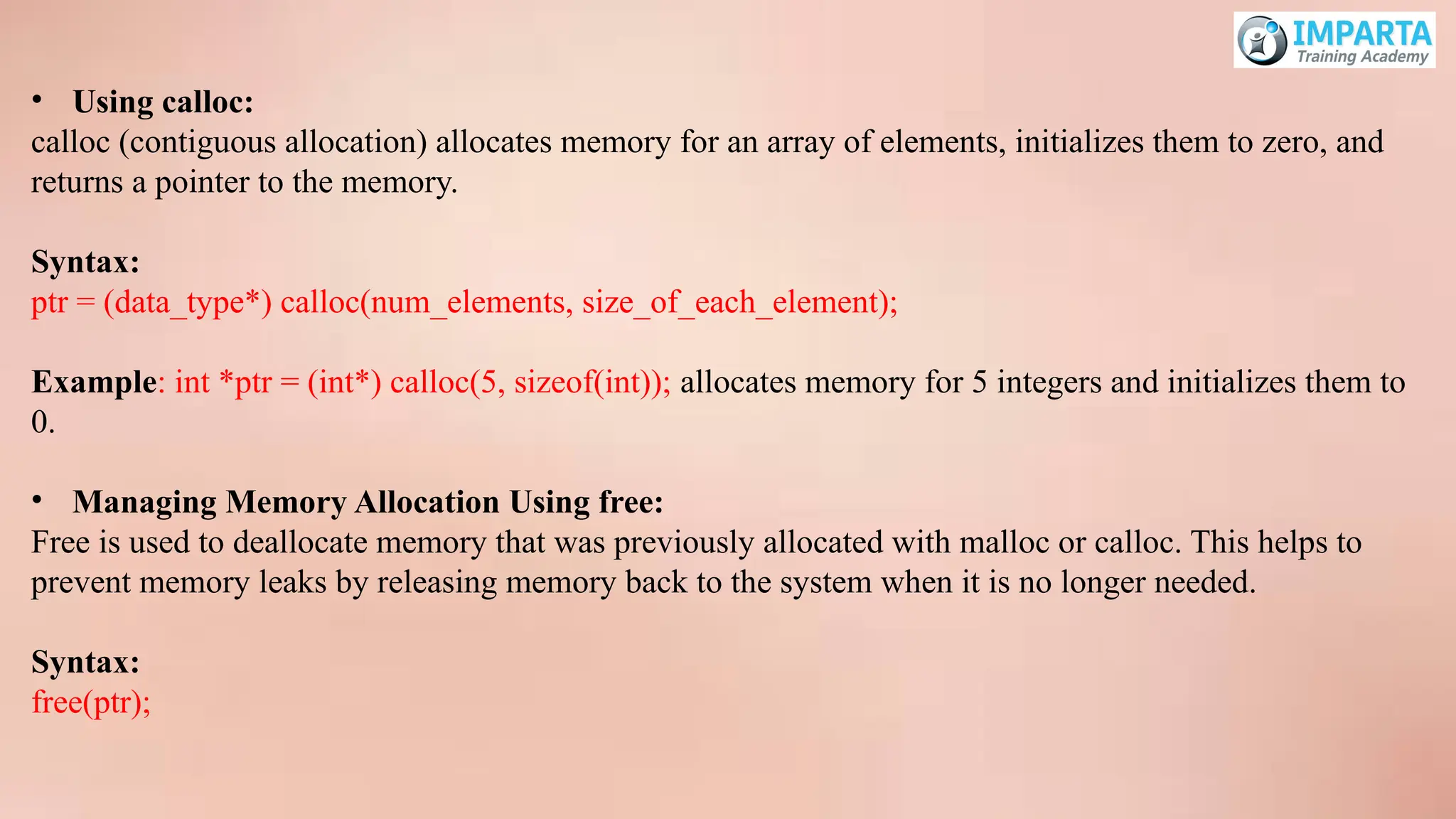• Using calloc:
calloc (contiguous allocation) allocates memory for an array of elements, initializes them to zero, and
returns a pointer to the memory.
Syntax:
ptr = (data_type*) calloc(num_elements, size_of_each_element);
Example: int *ptr = (int*) calloc(5, sizeof(int)); allocates memory for 5 integers and initializes them to
0.
• Managing Memory Allocation Using free:
Free is used to deallocate memory that was previously allocated with malloc or calloc. This helps to
prevent memory leaks by releasing memory back to the system when it is no longer needed.
Syntax:
free(ptr);
 