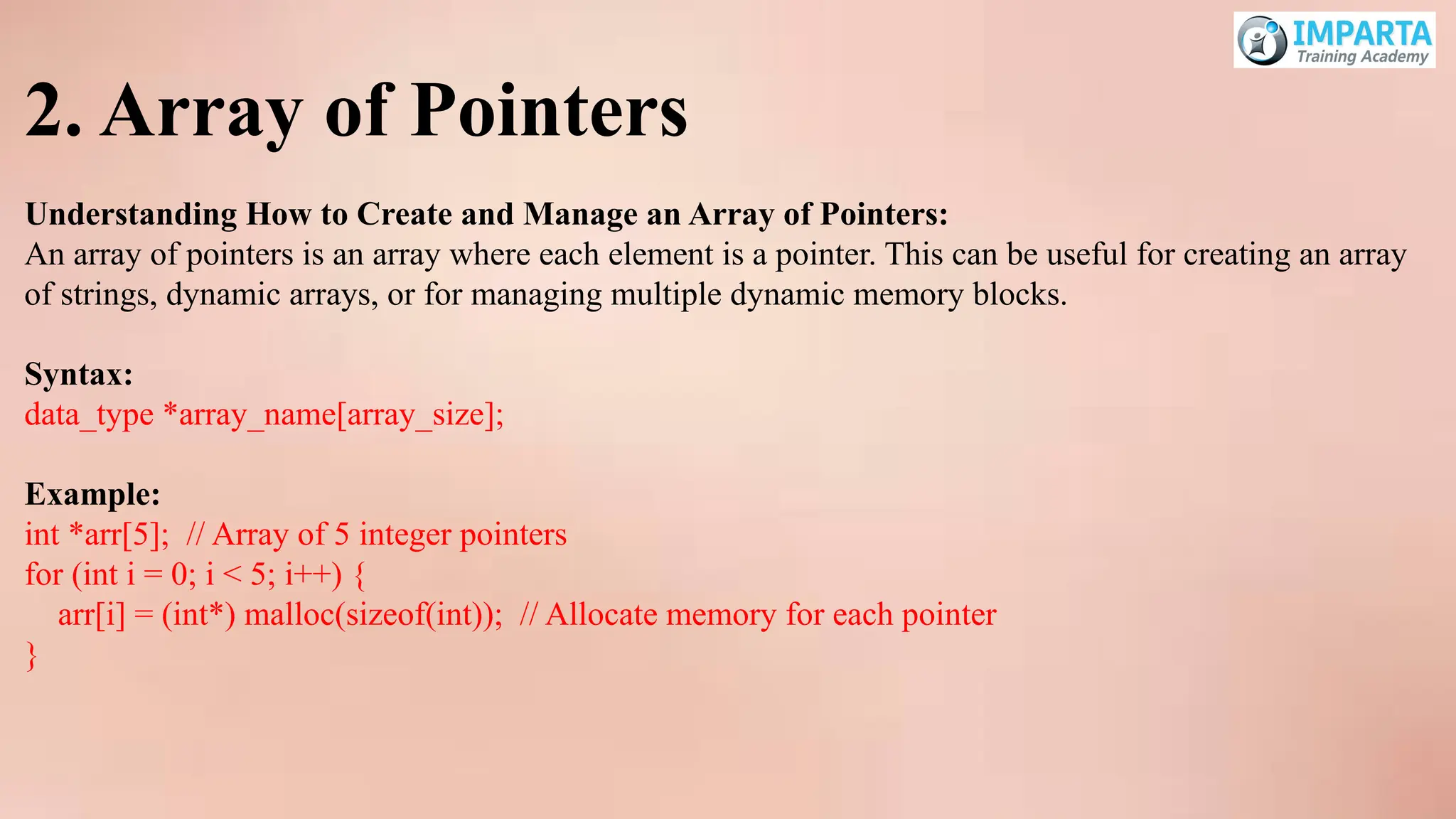 2. Array of Pointers
Understanding How to Create and Manage an Array of Pointers:
An array of pointers is an array where each element is a pointer. This can be useful for creating an array
of strings, dynamic arrays, or for managing multiple dynamic memory blocks.
Syntax:
data_type *array_name[array_size];
Example:
int *arr[5]; // Array of 5 integer pointers
for (int i = 0; i < 5; i++) {
arr[i] = (int*) malloc(sizeof(int)); // Allocate memory for each pointer
}
 