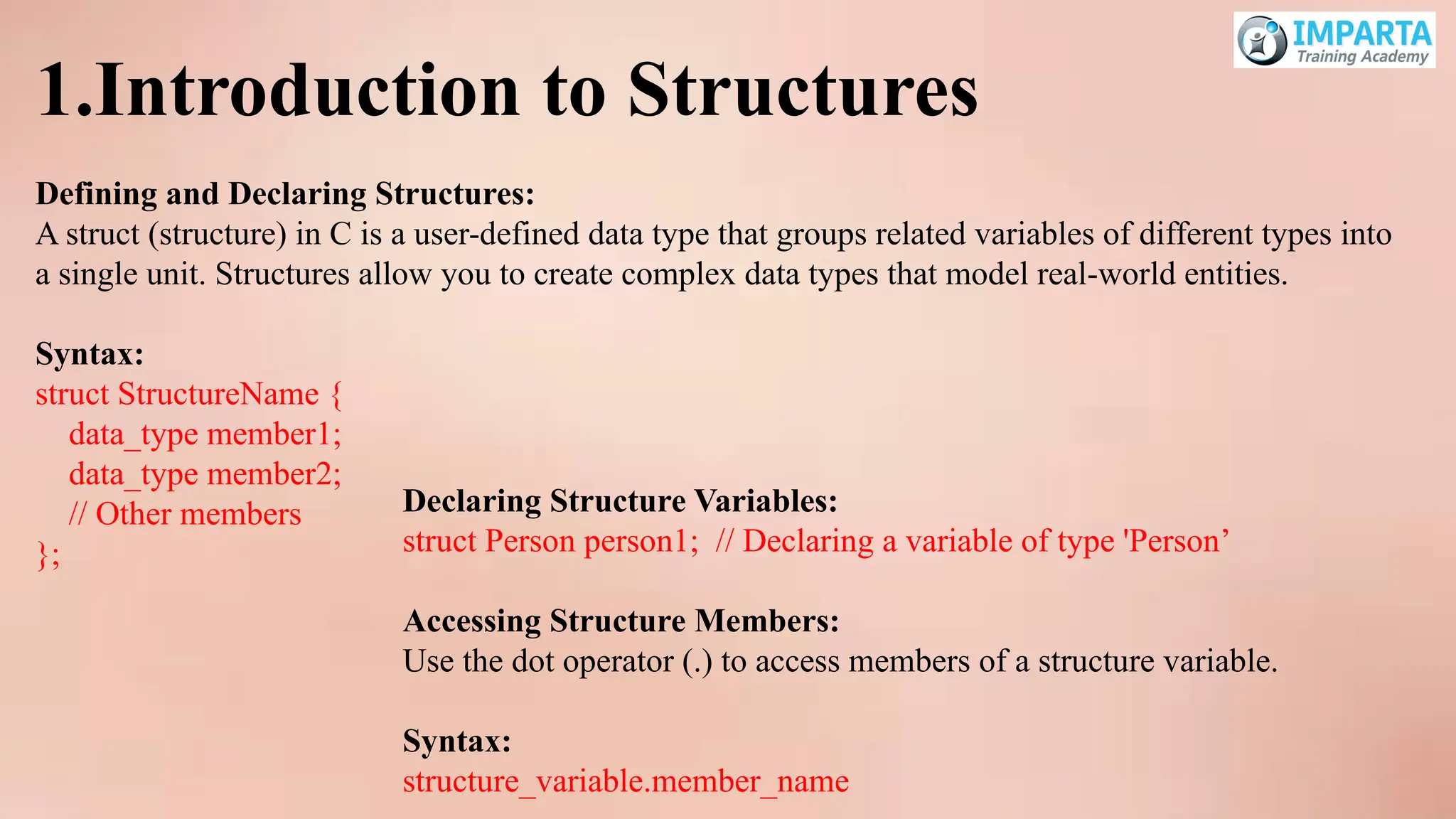 1.Introduction to Structures
Defining and Declaring Structures:
A struct (structure) in C is a user-defined data type that groups related variables of different types into
a single unit. Structures allow you to create complex data types that model real-world entities.
Syntax:
struct StructureName {
data_type member1;
data_type member2;
// Other members
};
Declaring Structure Variables:
struct Person person1; // Declaring a variable of type 'Person’
Accessing Structure Members:
Use the dot operator (.) to access members of a structure variable.
Syntax:
structure_variable.member_name
 