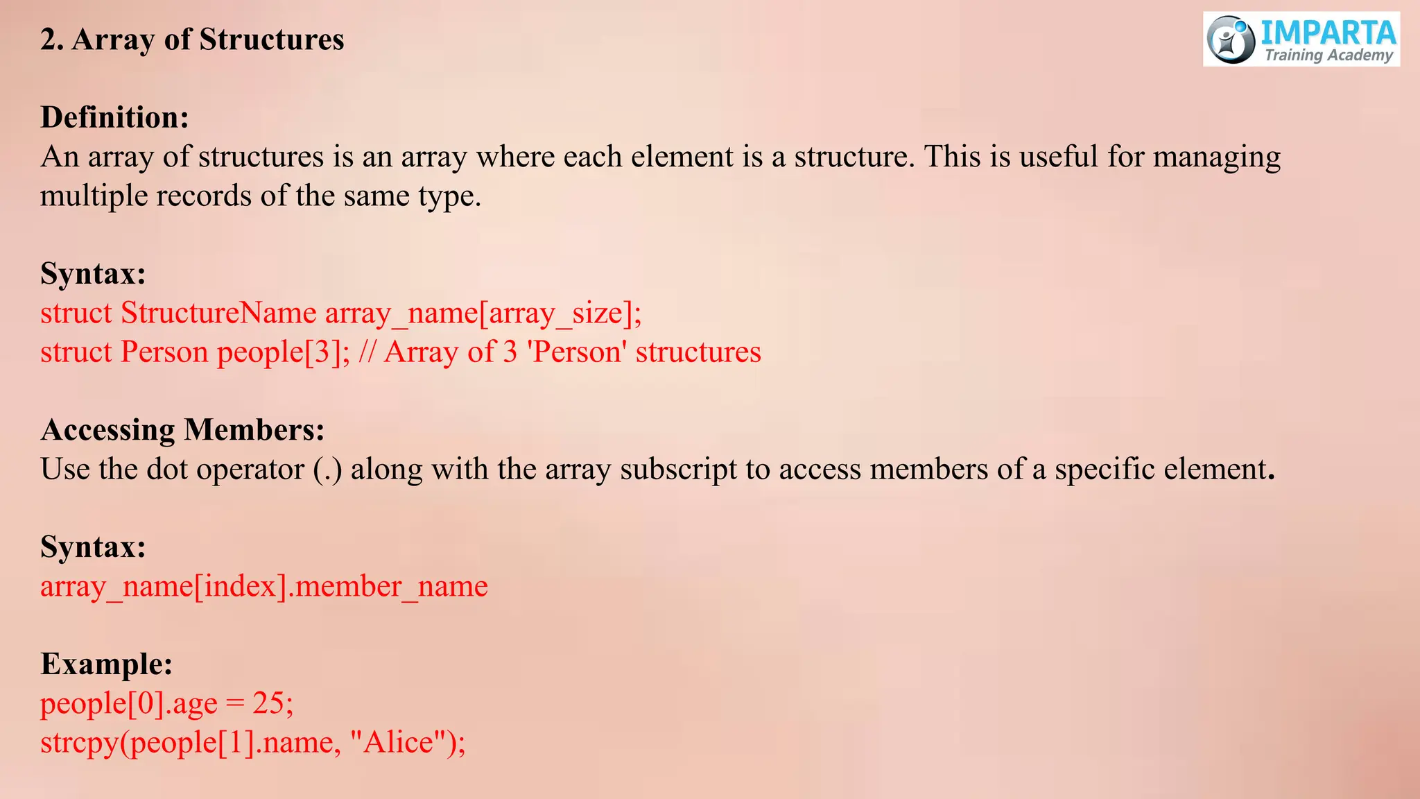 2. Array of Structures
Definition:
An array of structures is an array where each element is a structure. This is useful for managing
multiple records of the same type.
Syntax:
struct StructureName array_name[array_size];
struct Person people[3]; // Array of 3 'Person' structures
Accessing Members:
Use the dot operator (.) along with the array subscript to access members of a specific element.
Syntax:
array_name[index].member_name
Example:
people[0].age = 25;
strcpy(people[1].name, "Alice");
 