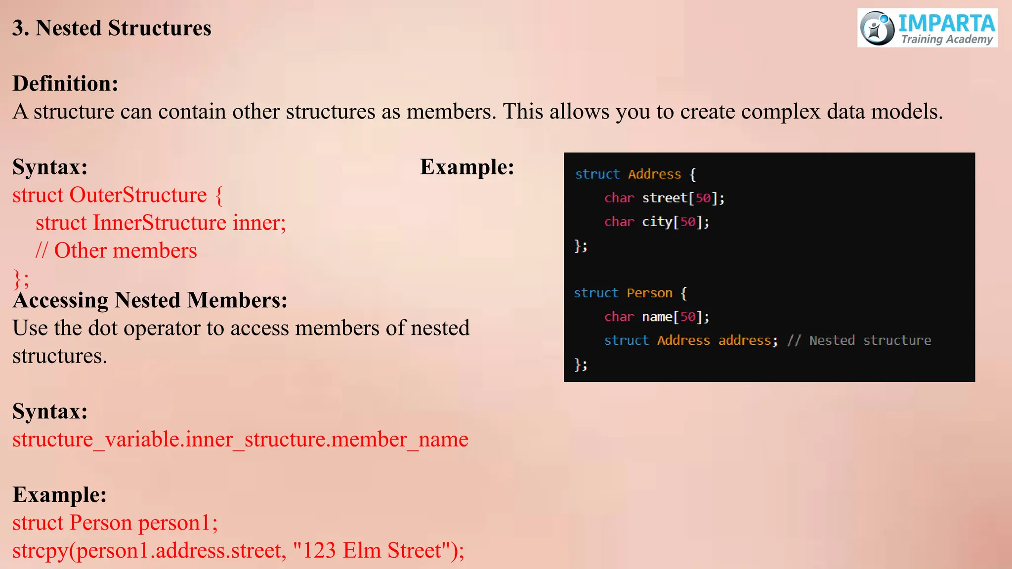 3. Nested Structures
Definition:
A structure can contain other structures as members. This allows you to create complex data models.
Syntax: Example:
struct OuterStructure {
struct InnerStructure inner;
// Other members
};
Accessing Nested Members:
Use the dot operator to access members of nested
structures.
Syntax:
structure_variable.inner_structure.member_name
Example:
struct Person person1;
strcpy(person1.address.street, "123 Elm Street");
 