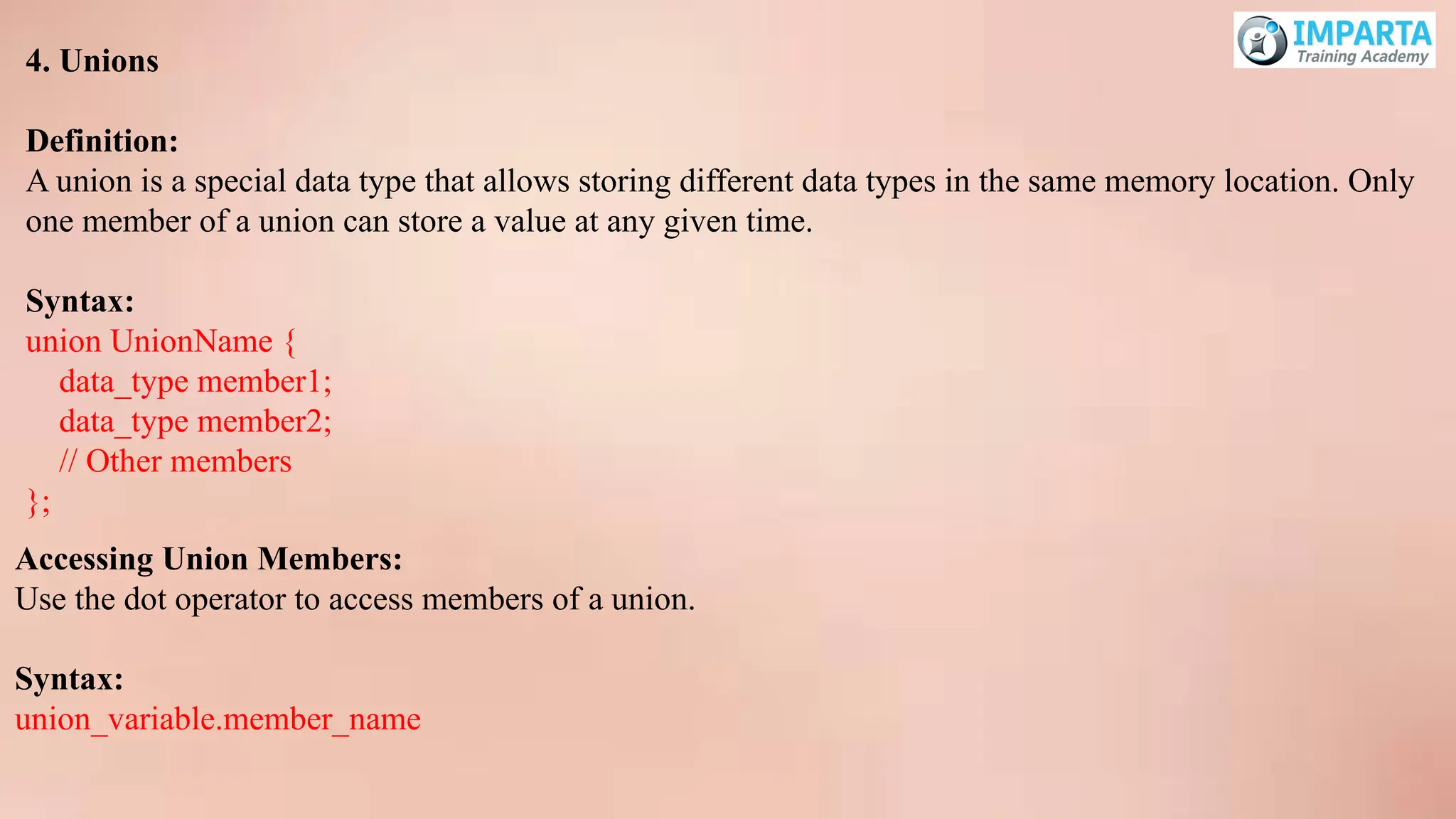 4. Unions
Definition:
A union is a special data type that allows storing different data types in the same memory location. Only
one member of a union can store a value at any given time.
Syntax:
union UnionName {
data_type member1;
data_type member2;
// Other members
};
Accessing Union Members:
Use the dot operator to access members of a union.
Syntax:
union_variable.member_name
 