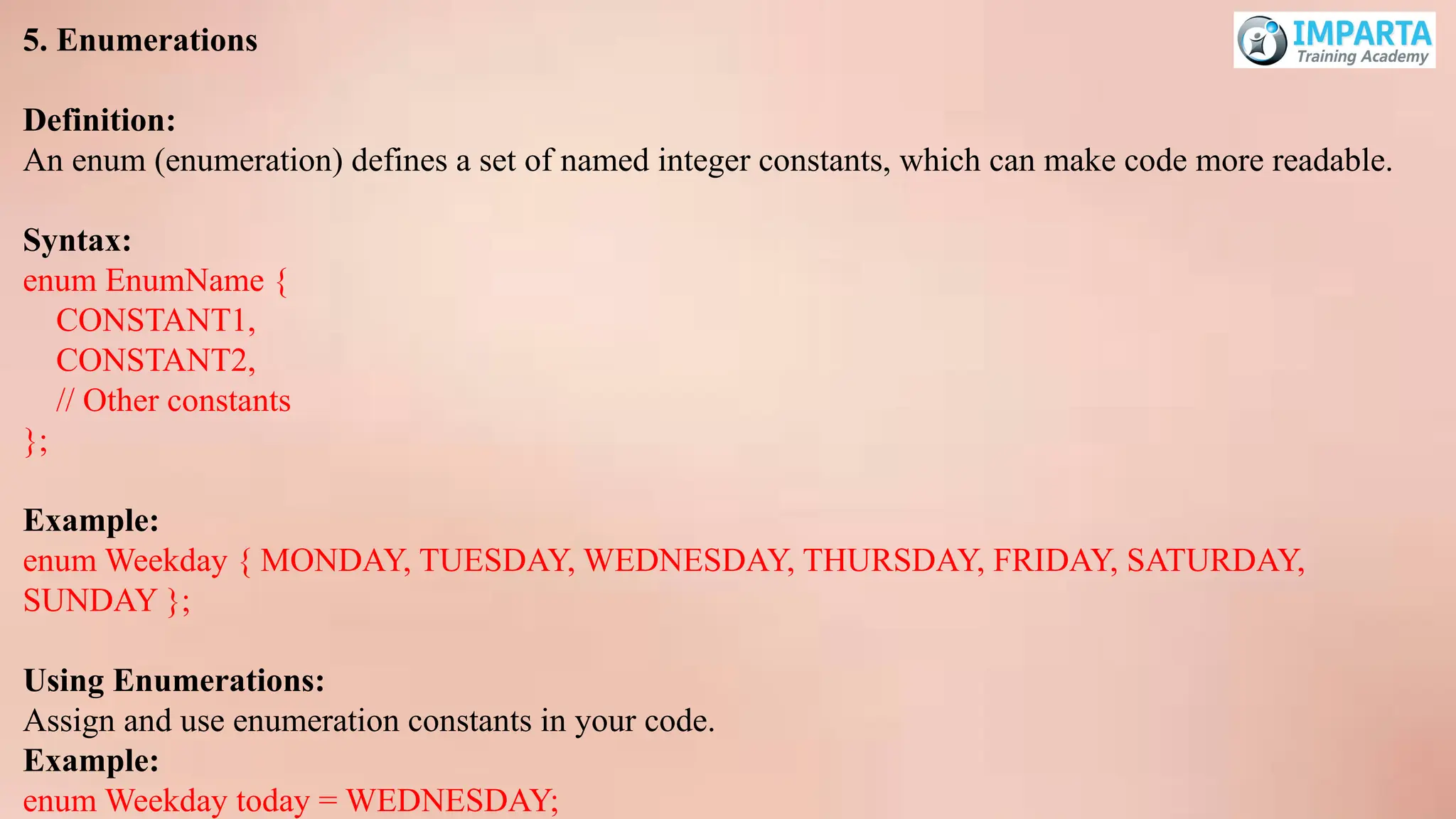 5. Enumerations
Definition:
An enum (enumeration) defines a set of named integer constants, which can make code more readable.
Syntax:
enum EnumName {
CONSTANT1,
CONSTANT2,
// Other constants
};
Example:
enum Weekday { MONDAY, TUESDAY, WEDNESDAY, THURSDAY, FRIDAY, SATURDAY,
SUNDAY };
Using Enumerations:
Assign and use enumeration constants in your code.
Example:
enum Weekday today = WEDNESDAY;
 