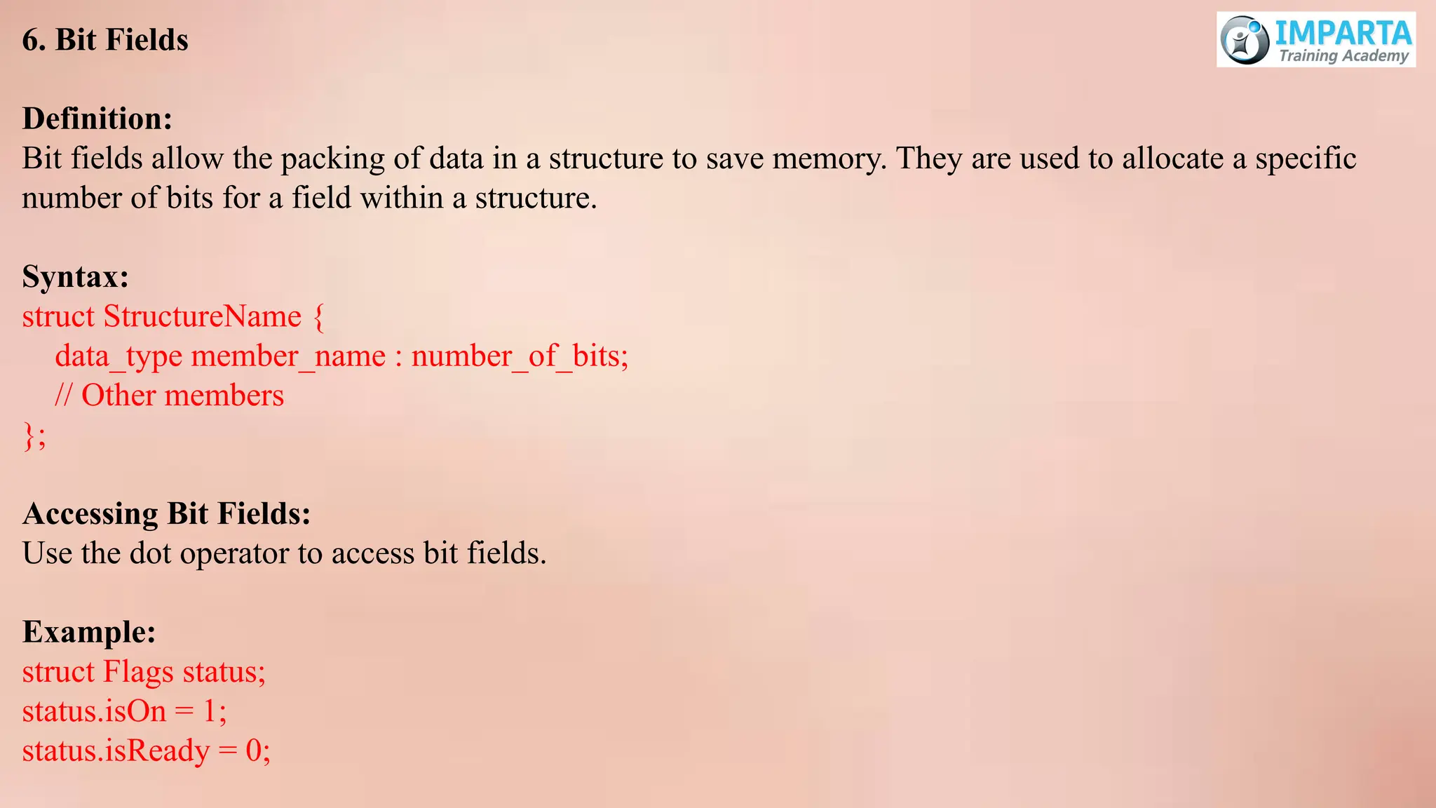 6. Bit Fields
Definition:
Bit fields allow the packing of data in a structure to save memory. They are used to allocate a specific
number of bits for a field within a structure.
Syntax:
struct StructureName {
data_type member_name : number_of_bits;
// Other members
};
Accessing Bit Fields:
Use the dot operator to access bit fields.
Example:
struct Flags status;
status.isOn = 1;
status.isReady = 0;
 
