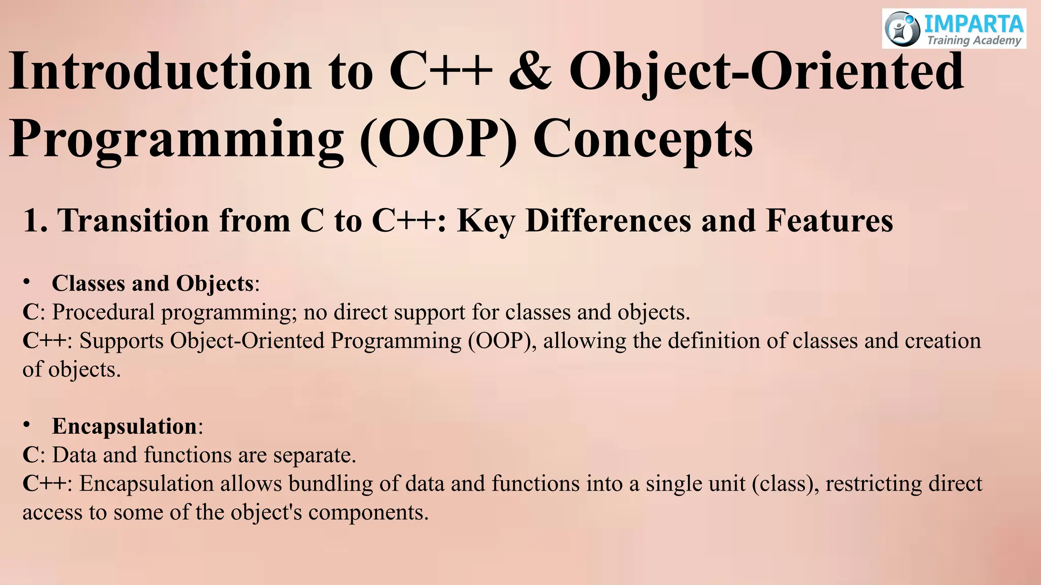 Introduction to C++ & Object-Oriented
Programming (OOP) Concepts
1. Transition from C to C++: Key Differences and Features
• Classes and Objects:
C: Procedural programming; no direct support for classes and objects.
C++: Supports Object-Oriented Programming (OOP), allowing the definition of classes and creation
of objects.
• Encapsulation:
C: Data and functions are separate.
C++: Encapsulation allows bundling of data and functions into a single unit (class), restricting direct
access to some of the object's components.
 