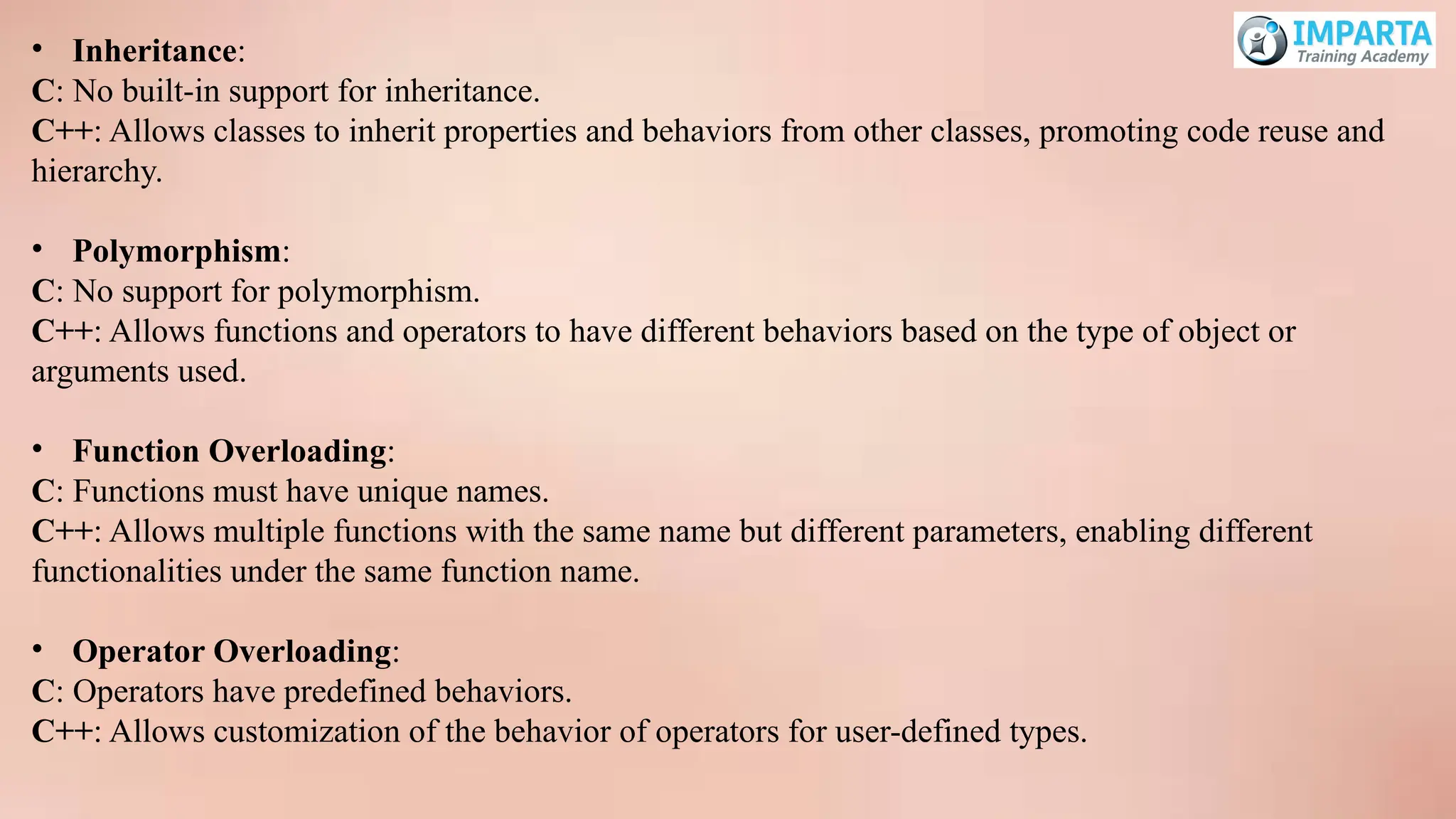 • Inheritance:
C: No built-in support for inheritance.
C++: Allows classes to inherit properties and behaviors from other classes, promoting code reuse and
hierarchy.
• Polymorphism:
C: No support for polymorphism.
C++: Allows functions and operators to have different behaviors based on the type of object or
arguments used.
• Function Overloading:
C: Functions must have unique names.
C++: Allows multiple functions with the same name but different parameters, enabling different
functionalities under the same function name.
• Operator Overloading:
C: Operators have predefined behaviors.
C++: Allows customization of the behavior of operators for user-defined types.
 