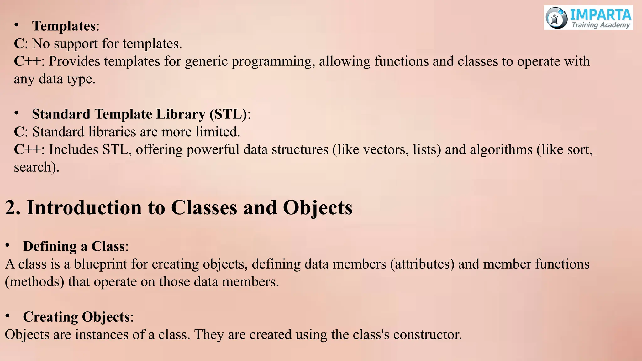 • Templates:
C: No support for templates.
C++: Provides templates for generic programming, allowing functions and classes to operate with
any data type.
• Standard Template Library (STL):
C: Standard libraries are more limited.
C++: Includes STL, offering powerful data structures (like vectors, lists) and algorithms (like sort,
search).
2. Introduction to Classes and Objects
• Defining a Class:
A class is a blueprint for creating objects, defining data members (attributes) and member functions
(methods) that operate on those data members.
• Creating Objects:
Objects are instances of a class. They are created using the class's constructor.
 