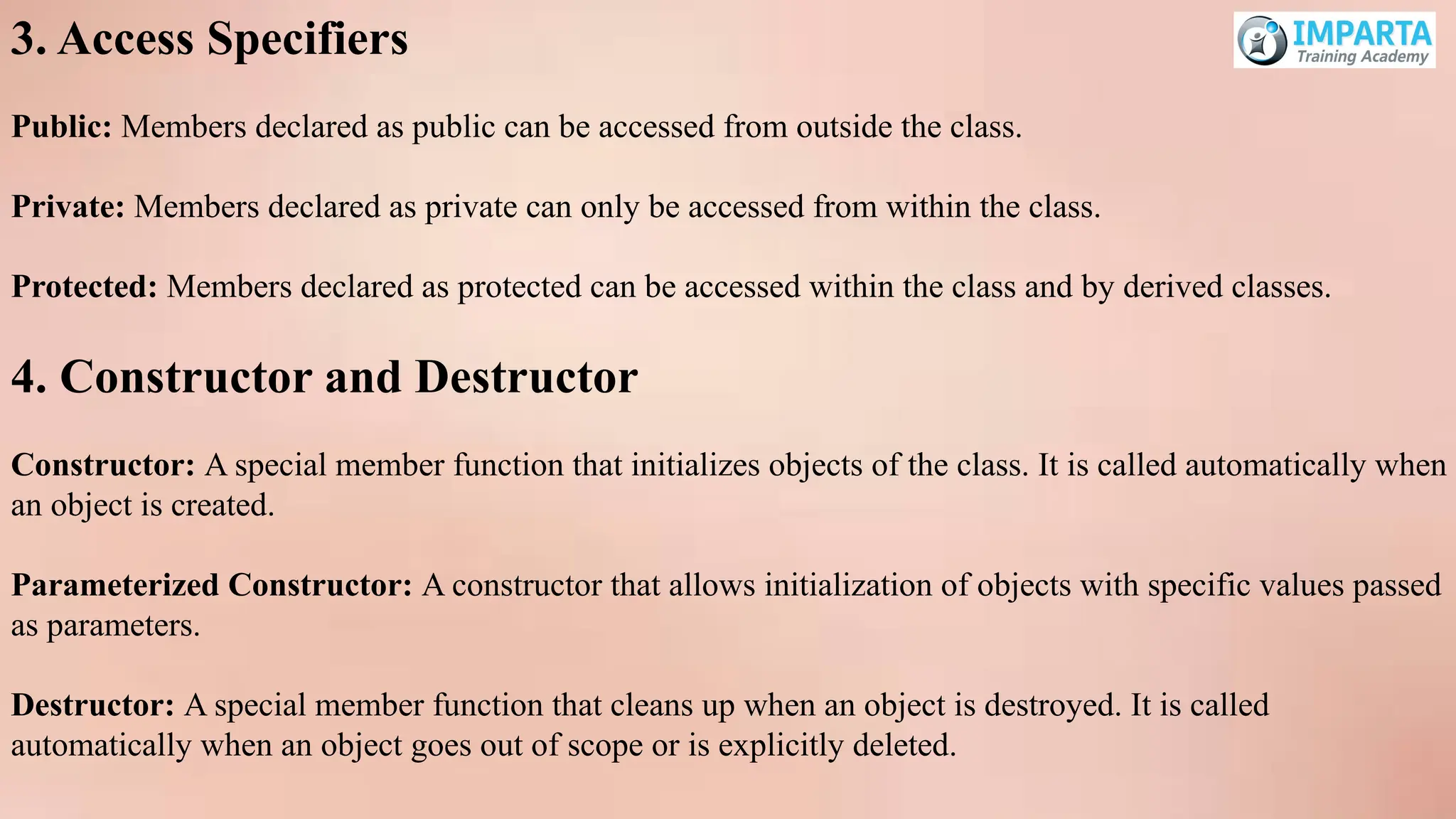 3. Access Specifiers
Public: Members declared as public can be accessed from outside the class.
Private: Members declared as private can only be accessed from within the class.
Protected: Members declared as protected can be accessed within the class and by derived classes.
4. Constructor and Destructor
Constructor: A special member function that initializes objects of the class. It is called automatically when
an object is created.
Parameterized Constructor: A constructor that allows initialization of objects with specific values passed
as parameters.
Destructor: A special member function that cleans up when an object is destroyed. It is called
automatically when an object goes out of scope or is explicitly deleted.
 