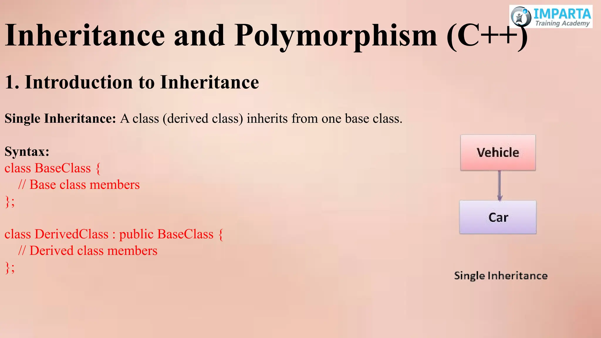 Inheritance and Polymorphism (C++)
1. Introduction to Inheritance
Single Inheritance: A class (derived class) inherits from one base class.
Syntax:
class BaseClass {
// Base class members
};
class DerivedClass : public BaseClass {
// Derived class members
};
 