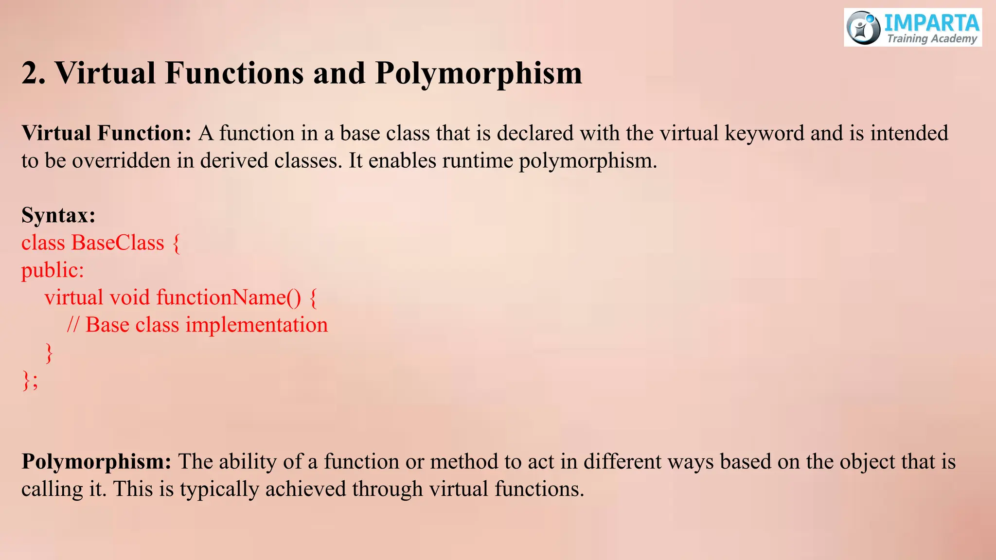 2. Virtual Functions and Polymorphism
Virtual Function: A function in a base class that is declared with the virtual keyword and is intended
to be overridden in derived classes. It enables runtime polymorphism.
Syntax:
class BaseClass {
public:
virtual void functionName() {
// Base class implementation
}
};
Polymorphism: The ability of a function or method to act in different ways based on the object that is
calling it. This is typically achieved through virtual functions.
 