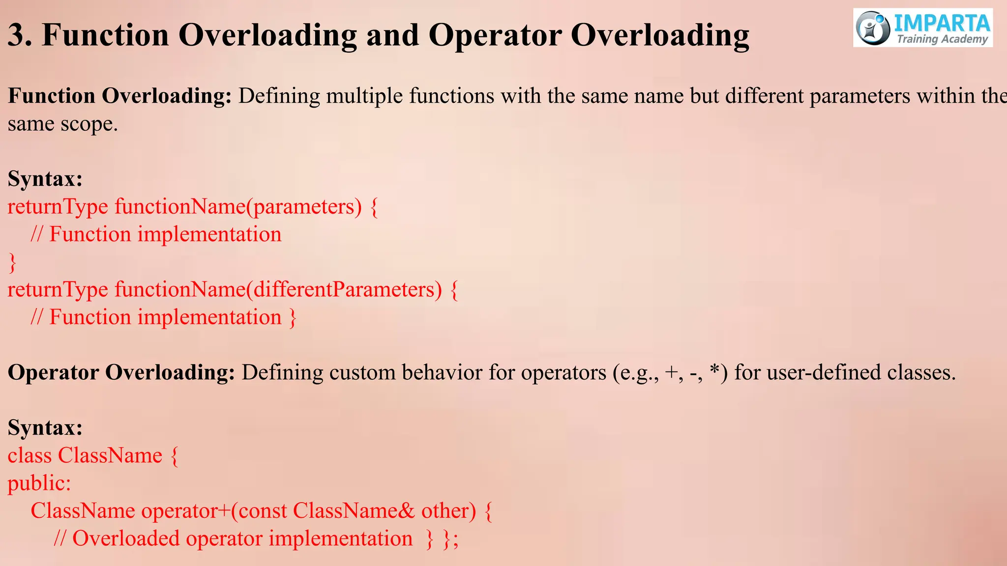 3. Function Overloading and Operator Overloading
Function Overloading: Defining multiple functions with the same name but different parameters within the
same scope.
Syntax:
returnType functionName(parameters) {
// Function implementation
}
returnType functionName(differentParameters) {
// Function implementation }
Operator Overloading: Defining custom behavior for operators (e.g., +, -, *) for user-defined classes.
Syntax:
class ClassName {
public:
ClassName operator+(const ClassName& other) {
// Overloaded operator implementation } };
 