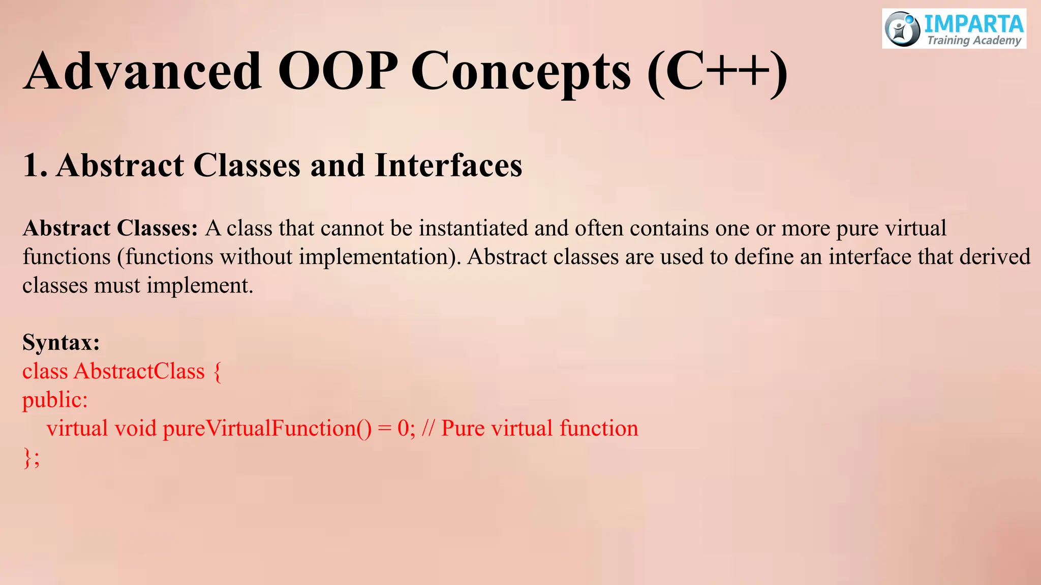 Advanced OOP Concepts (C++)
1. Abstract Classes and Interfaces
Abstract Classes: A class that cannot be instantiated and often contains one or more pure virtual
functions (functions without implementation). Abstract classes are used to define an interface that derived
classes must implement.
Syntax:
class AbstractClass {
public:
virtual void pureVirtualFunction() = 0; // Pure virtual function
};
 