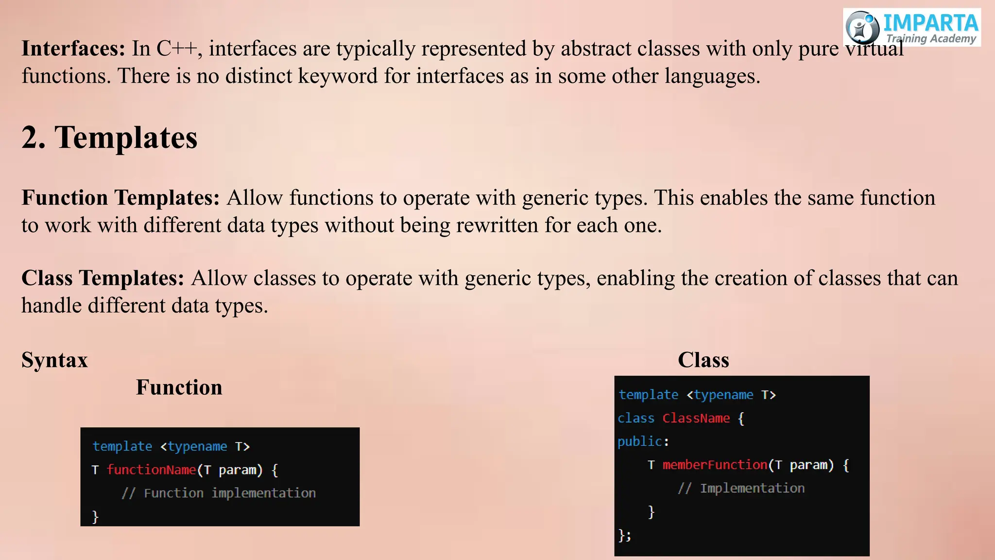 Interfaces: In C++, interfaces are typically represented by abstract classes with only pure virtual
functions. There is no distinct keyword for interfaces as in some other languages.
2. Templates
Function Templates: Allow functions to operate with generic types. This enables the same function
to work with different data types without being rewritten for each one.
Class Templates: Allow classes to operate with generic types, enabling the creation of classes that can
handle different data types.
Syntax Class
Function
 
