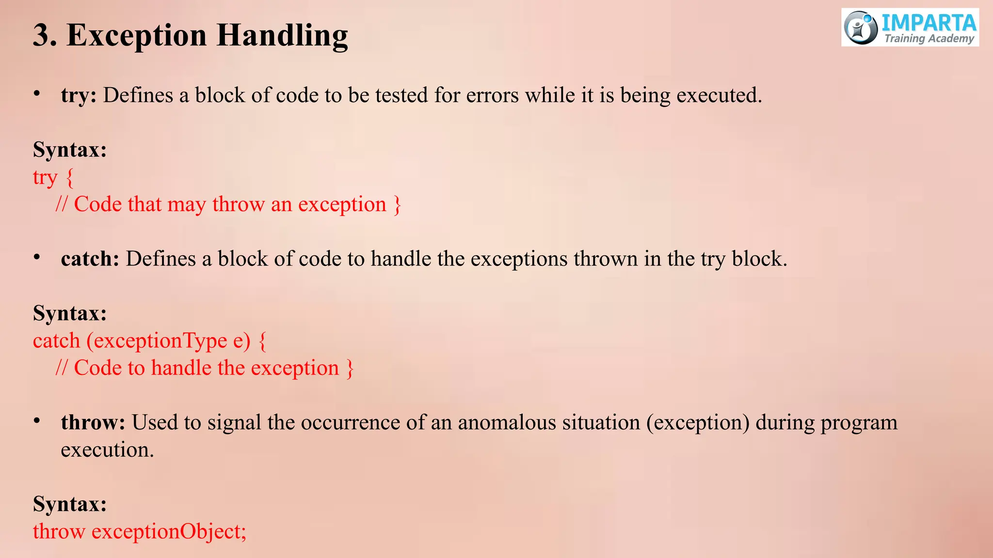 3. Exception Handling
• try: Defines a block of code to be tested for errors while it is being executed.
Syntax:
try {
// Code that may throw an exception }
• catch: Defines a block of code to handle the exceptions thrown in the try block.
Syntax:
catch (exceptionType e) {
// Code to handle the exception }
• throw: Used to signal the occurrence of an anomalous situation (exception) during program
execution.
Syntax:
throw exceptionObject;
 