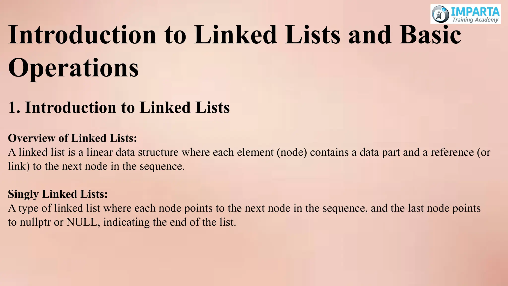 Introduction to Linked Lists and Basic
Operations
1. Introduction to Linked Lists
Overview of Linked Lists:
A linked list is a linear data structure where each element (node) contains a data part and a reference (or
link) to the next node in the sequence.
Singly Linked Lists:
A type of linked list where each node points to the next node in the sequence, and the last node points
to nullptr or NULL, indicating the end of the list.
 
