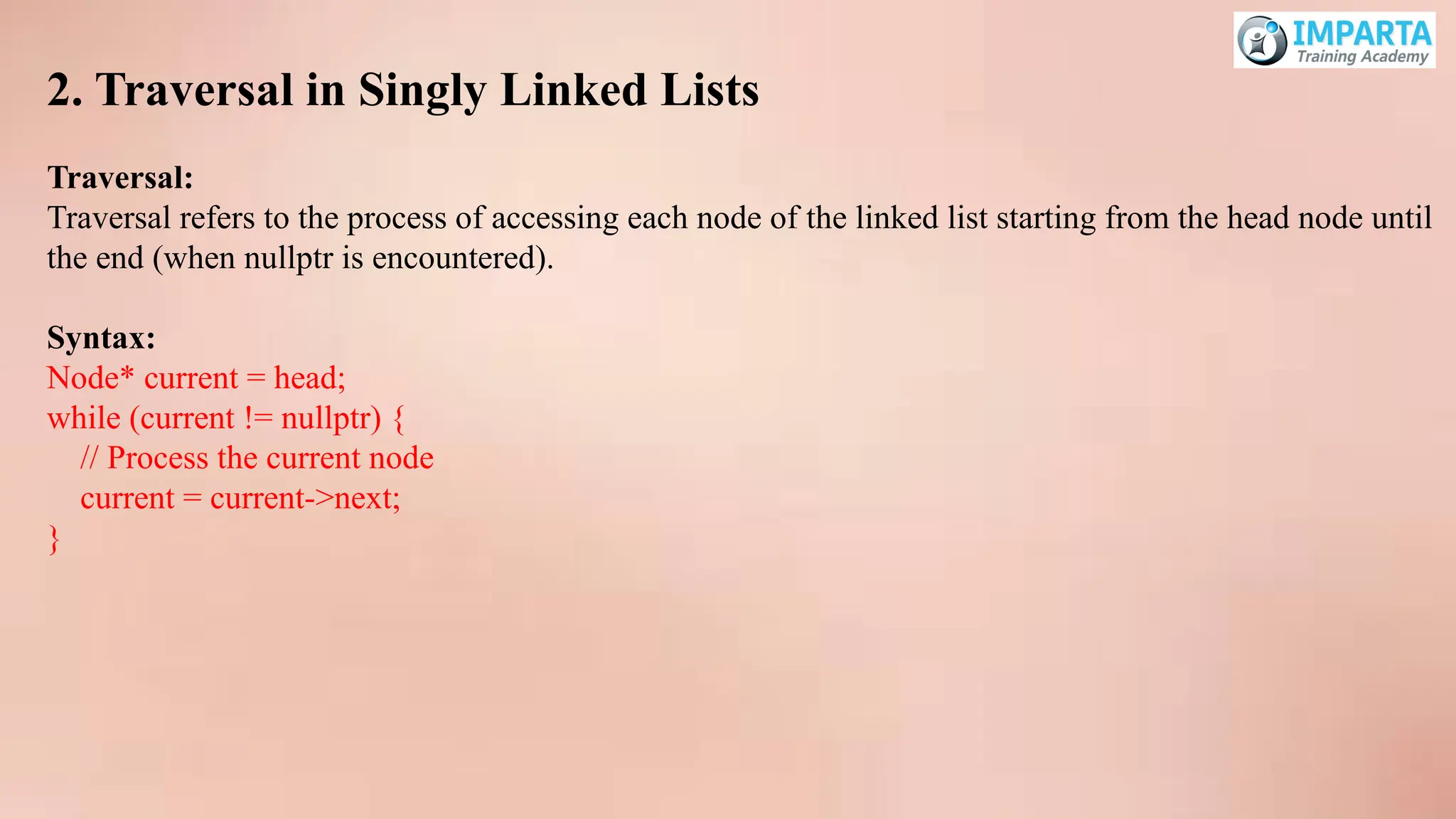 2. Traversal in Singly Linked Lists
Traversal:
Traversal refers to the process of accessing each node of the linked list starting from the head node until
the end (when nullptr is encountered).
Syntax:
Node* current = head;
while (current != nullptr) {
// Process the current node
current = current->next;
}
 