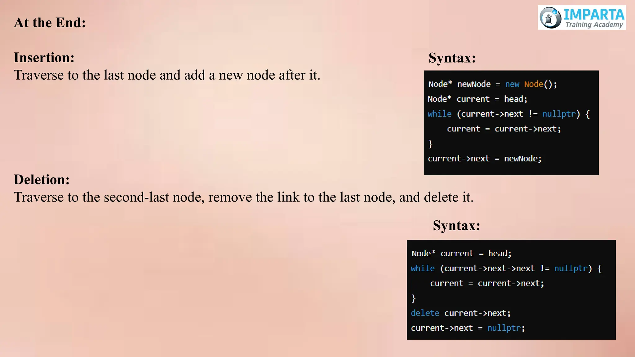 At the End:
Insertion:
Traverse to the last node and add a new node after it.
Deletion:
Traverse to the second-last node, remove the link to the last node, and delete it.
Syntax:
Syntax:
 