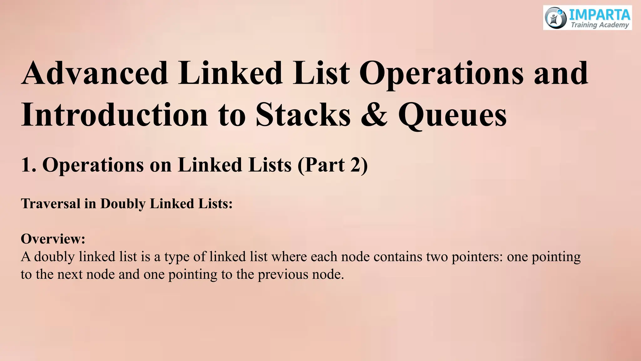 Advanced Linked List Operations and
Introduction to Stacks & Queues
1. Operations on Linked Lists (Part 2)
Traversal in Doubly Linked Lists:
Overview:
A doubly linked list is a type of linked list where each node contains two pointers: one pointing
to the next node and one pointing to the previous node.
 