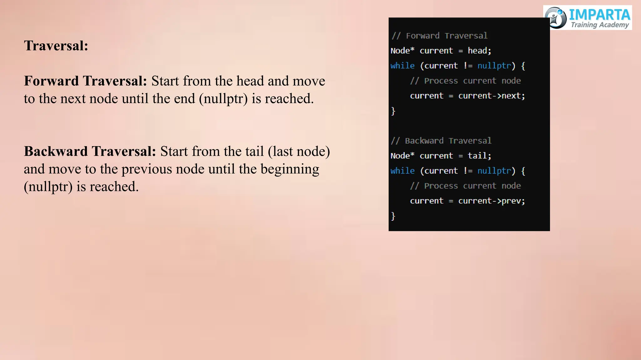 Traversal:
Forward Traversal: Start from the head and move
to the next node until the end (nullptr) is reached.
Backward Traversal: Start from the tail (last node)
and move to the previous node until the beginning
(nullptr) is reached.
 