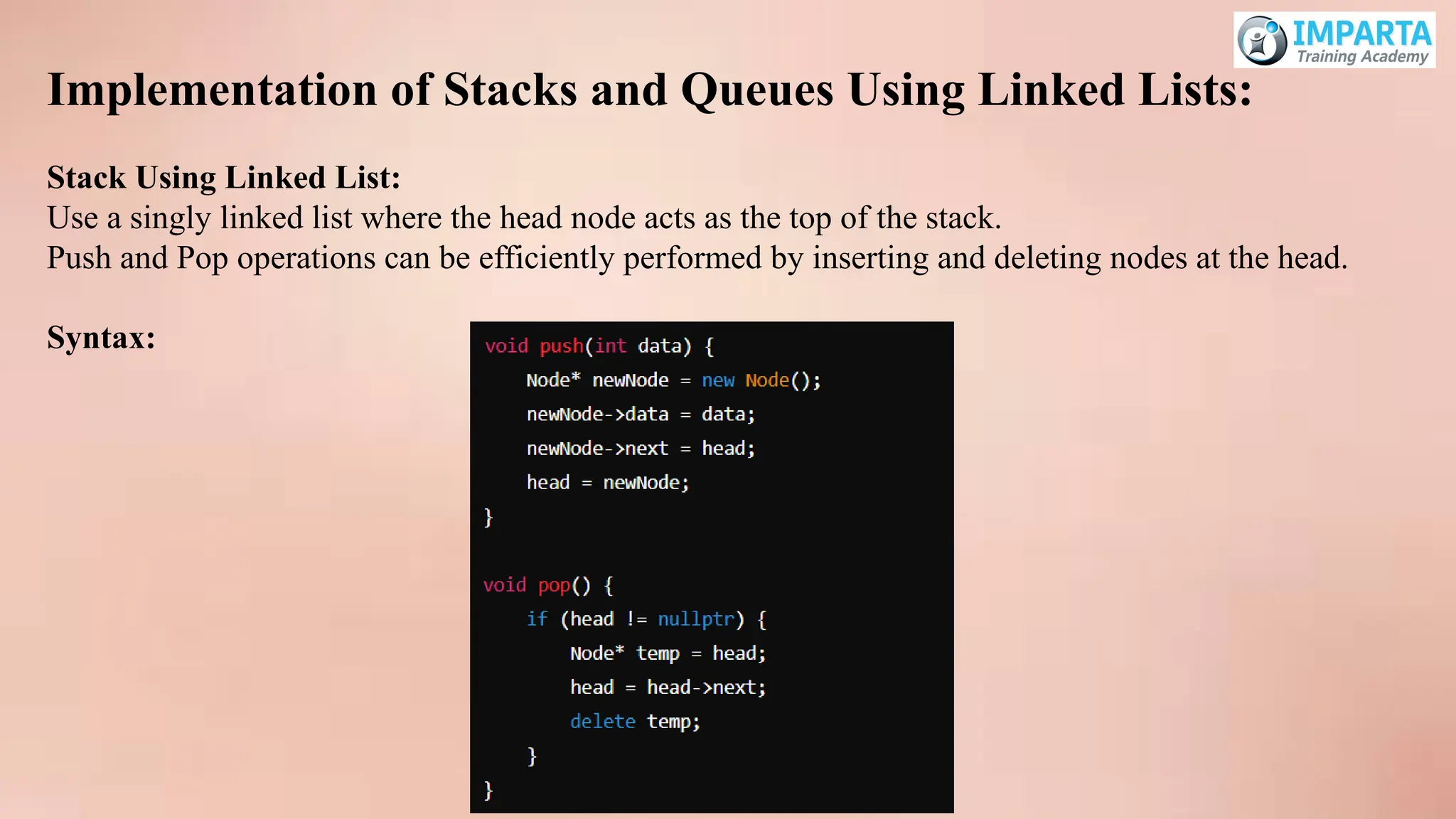 Implementation of Stacks and Queues Using Linked Lists:
Stack Using Linked List:
Use a singly linked list where the head node acts as the top of the stack.
Push and Pop operations can be efficiently performed by inserting and deleting nodes at the head.
Syntax:
 