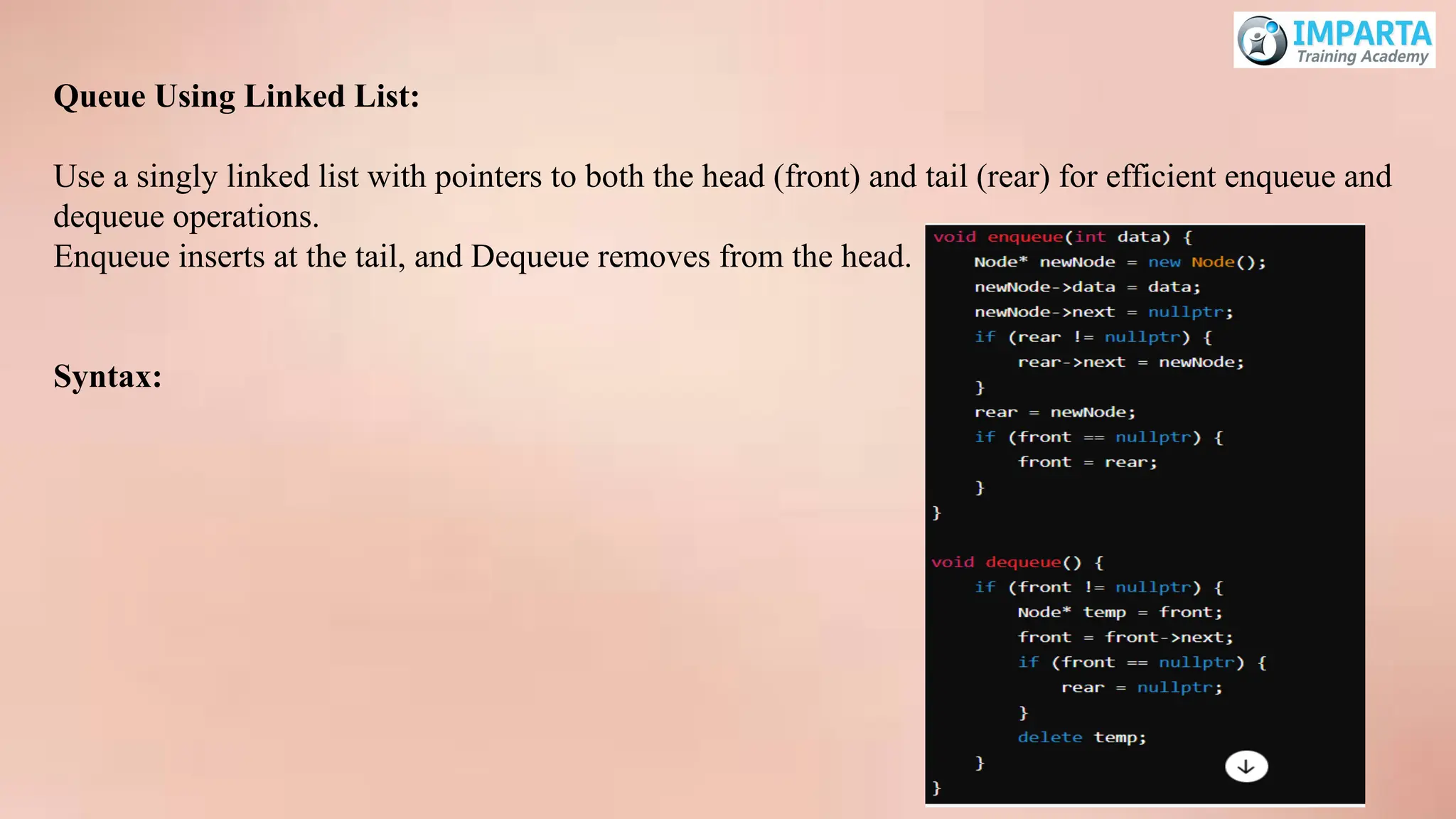 Queue Using Linked List:
Use a singly linked list with pointers to both the head (front) and tail (rear) for efficient enqueue and
dequeue operations.
Enqueue inserts at the tail, and Dequeue removes from the head.
Syntax:
 