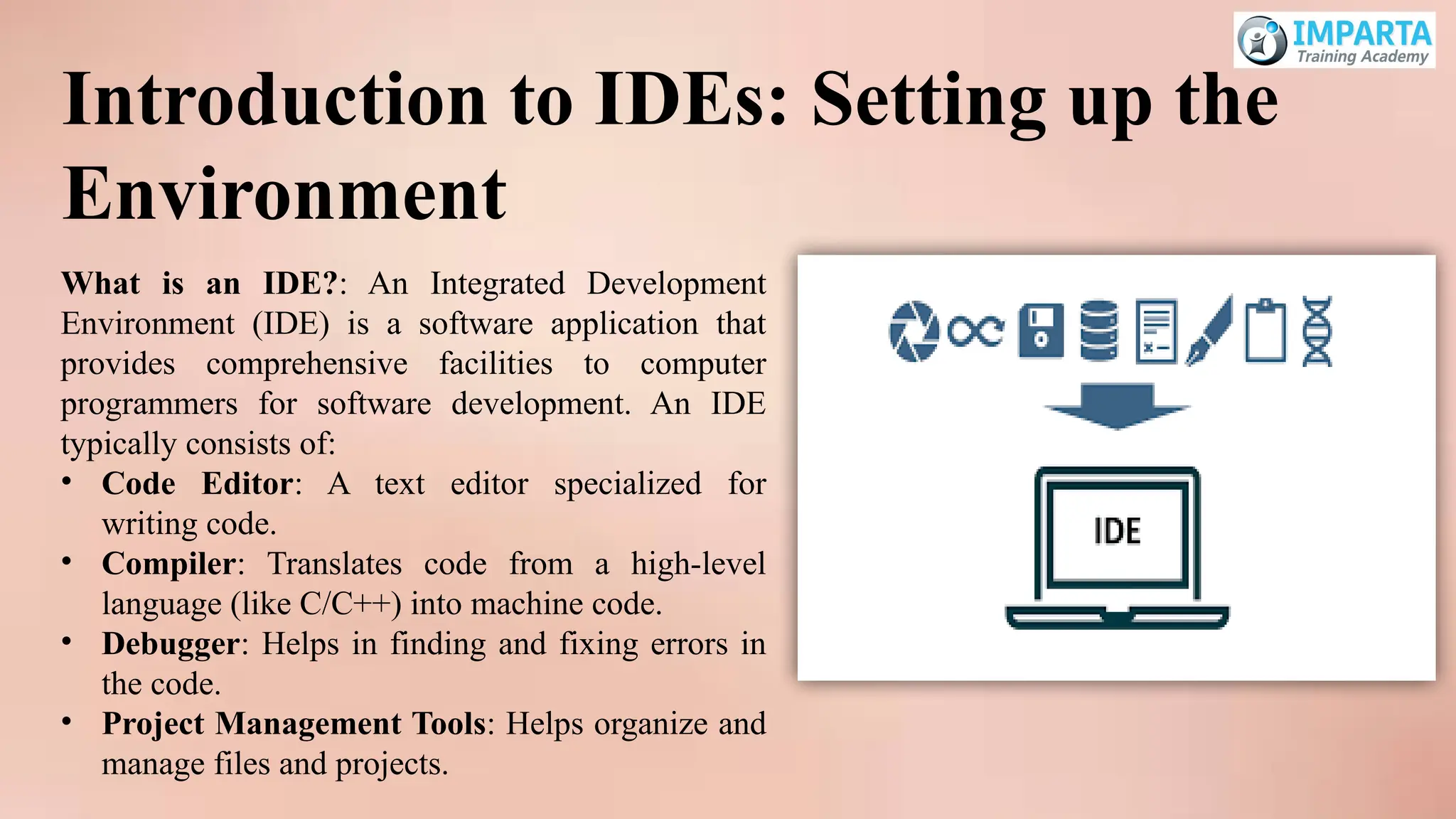 What is an IDE?: An Integrated Development
Environment (IDE) is a software application that
provides comprehensive facilities to computer
programmers for software development. An IDE
typically consists of:
• Code Editor: A text editor specialized for
writing code.
• Compiler: Translates code from a high-level
language (like C/C++) into machine code.
• Debugger: Helps in finding and fixing errors in
the code.
• Project Management Tools: Helps organize and
manage files and projects.
Introduction to IDEs: Setting up the
Environment
 