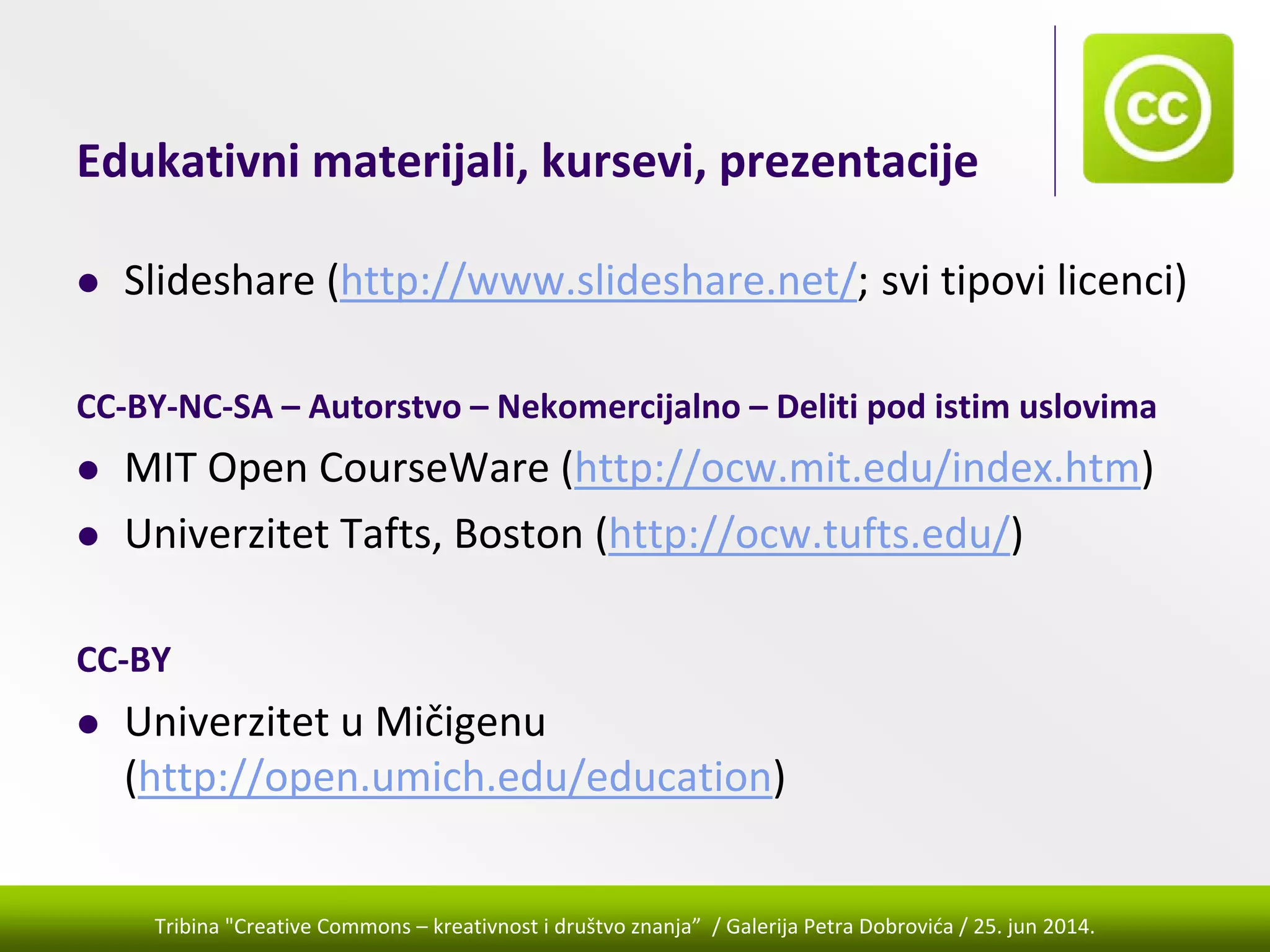 Tribina "Creative Commons – kreativnost i društvo znanja” / Galerija Petra Dobrovića / 25. jun 2014.
Edukativni materijali, kursevi, prezentacije
Slideshare (http://www.slideshare.net/; svi tipovi licenci)
CC‐BY‐NC‐SA – Autorstvo – Nekomercijalno – Deliti pod istim uslovima
MIT Open CourseWare (http://ocw.mit.edu/index.htm) 
Univerzitet Tafts, Boston (http://ocw.tufts.edu/) 
CC‐BY
Univerzitet u Mičigenu 
(http://open.umich.edu/education) 
 