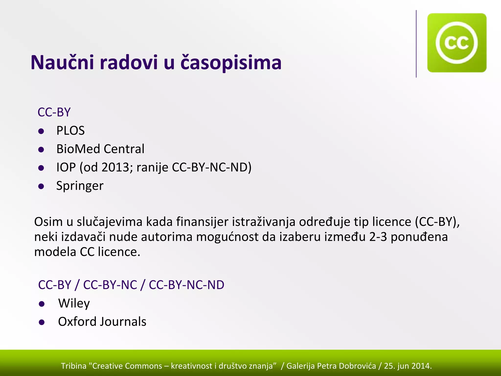 Tribina "Creative Commons – kreativnost i društvo znanja” / Galerija Petra Dobrovića / 25. jun 2014.
Naučni radovi u časopisima
CC‐BY
PLOS
BioMed Central
IOP (od 2013; ranije CC‐BY‐NC‐ND)
Springer
CC‐BY / CC‐BY‐NC / CC‐BY‐NC‐ND
Wiley
Oxford Journals
Osim u slučajevima kada finansijer istraživanja određuje tip licence (CC‐BY), 
neki izdavači nude autorima mogućnost da izaberu između 2‐3 ponuđena 
modela CC licence.
 
