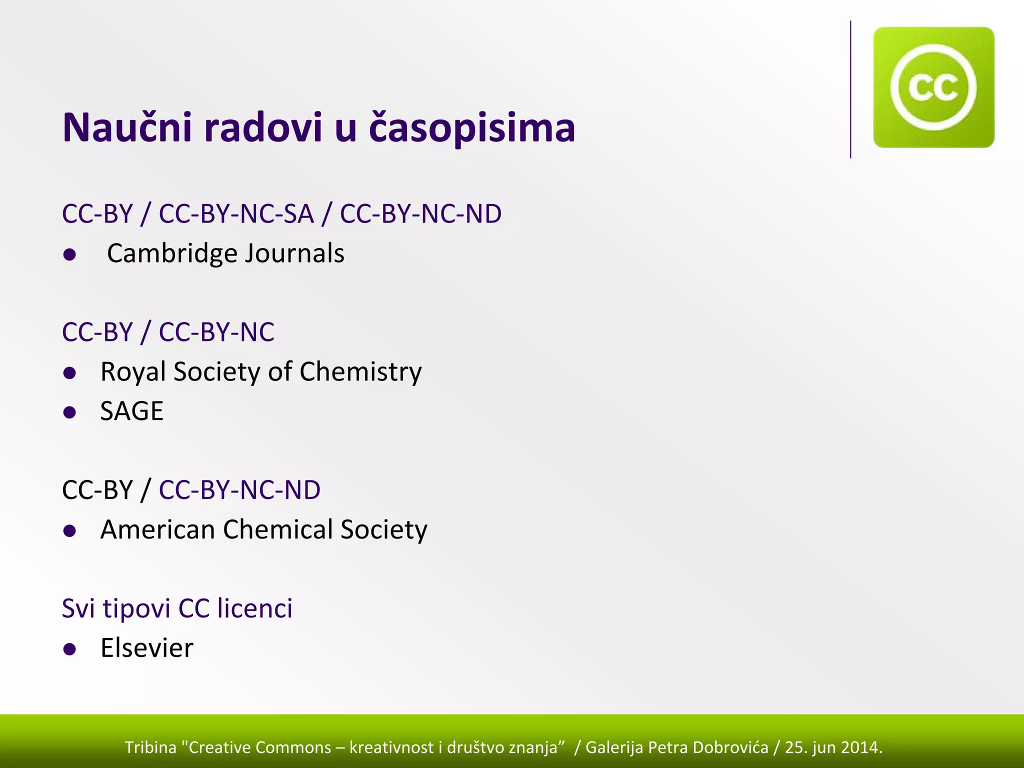 Tribina "Creative Commons – kreativnost i društvo znanja” / Galerija Petra Dobrovića / 25. jun 2014.
Naučni radovi u časopisima
CC‐BY / CC‐BY‐NC‐SA / CC‐BY‐NC‐ND
Cambridge Journals
CC‐BY / CC‐BY‐NC
Royal Society of Chemistry
SAGE
CC‐BY / CC‐BY‐NC‐ND
American Chemical Society
Svi tipovi CC licenci
Elsevier
 