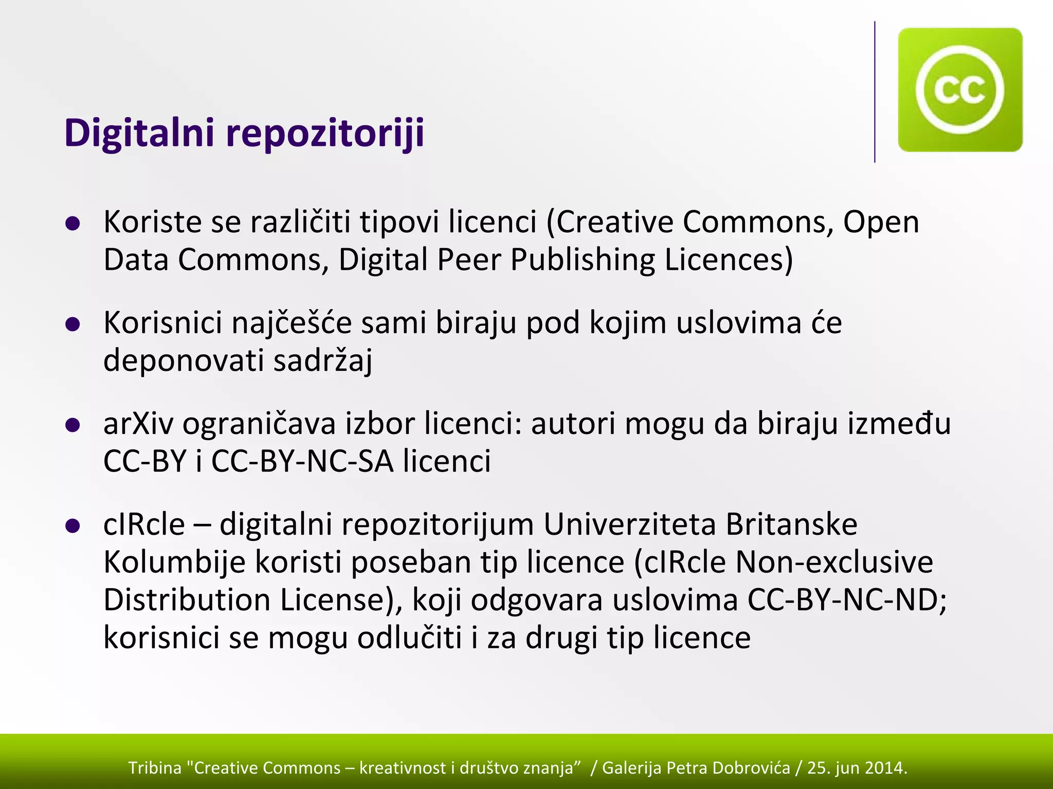 Tribina "Creative Commons – kreativnost i društvo znanja” / Galerija Petra Dobrovića / 25. jun 2014.
Digitalni repozitoriji
Koriste se različiti tipovi licenci (Creative Commons, Open 
Data Commons, Digital Peer Publishing Licences)
Korisnici najčešće sami biraju pod kojim uslovima će 
deponovati sadržaj
arXiv ograničava izbor licenci: autori mogu da biraju između 
CC‐BY i CC‐BY‐NC‐SA licenci
cIRcle – digitalni repozitorijum Univerziteta Britanske 
Kolumbije koristi poseban tip licence (cIRcle Non‐exclusive 
Distribution License), koji odgovara uslovima CC‐BY‐NC‐ND; 
korisnici se mogu odlučiti i za drugi tip licence
 