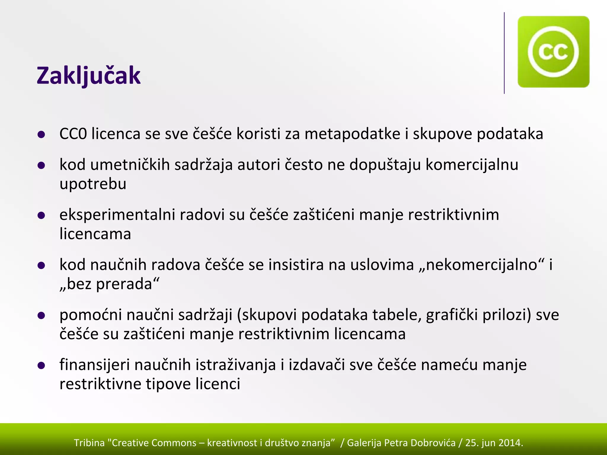 Tribina "Creative Commons – kreativnost i društvo znanja” / Galerija Petra Dobrovića / 25. jun 2014.
Zaključak
CC0 licenca se sve češće koristi za metapodatke i skupove podataka
kod umetničkih sadržaja autori često ne dopuštaju komercijalnu 
upotrebu
eksperimentalni radovi su češće zaštićeni manje restriktivnim 
licencama
kod naučnih radova češće se insistira na uslovima „nekomercijalno“ i 
„bez prerada“
pomoćni naučni sadržaji (skupovi podataka tabele, grafički prilozi) sve 
češće su zaštićeni manje restriktivnim licencama 
finansijeri naučnih istraživanja i izdavači sve češće nameću manje 
restriktivne tipove licenci
 