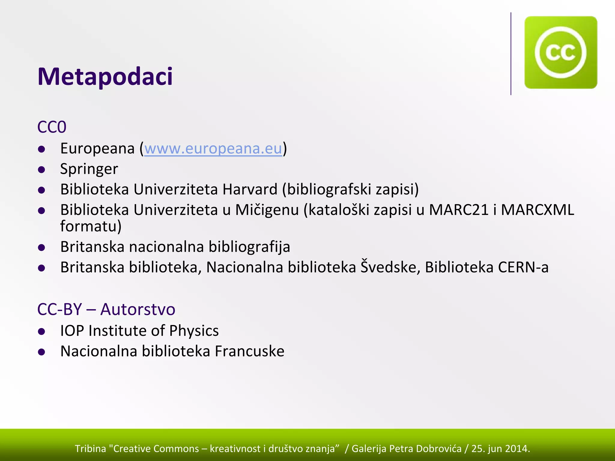 Tribina "Creative Commons – kreativnost i društvo znanja” / Galerija Petra Dobrovića / 25. jun 2014.
Metapodaci
CC0
Europeana (www.europeana.eu)
Springer 
Biblioteka Univerziteta Harvard (bibliografski zapisi)
Biblioteka Univerziteta u Mičigenu (kataloški zapisi u MARC21 i MARCXML 
formatu)
Britanska nacionalna bibliografija
Britanska biblioteka, Nacionalna biblioteka Švedske, Biblioteka CERN‐a
CC‐BY – Autorstvo
IOP Institute of Physics  
Nacionalna biblioteka Francuske
 