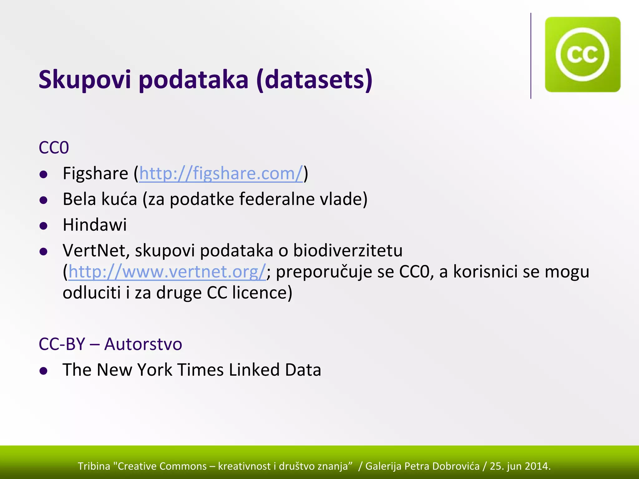 Tribina "Creative Commons – kreativnost i društvo znanja” / Galerija Petra Dobrovića / 25. jun 2014.
Skupovi podataka (datasets)
CC0
Figshare (http://figshare.com/) 
Bela kuća (za podatke federalne vlade)
Hindawi
VertNet, skupovi podataka o biodiverzitetu 
(http://www.vertnet.org/; preporučuje se CC0, a korisnici se mogu 
odluciti i za druge CC licence)
CC‐BY – Autorstvo
The New York Times Linked Data
 