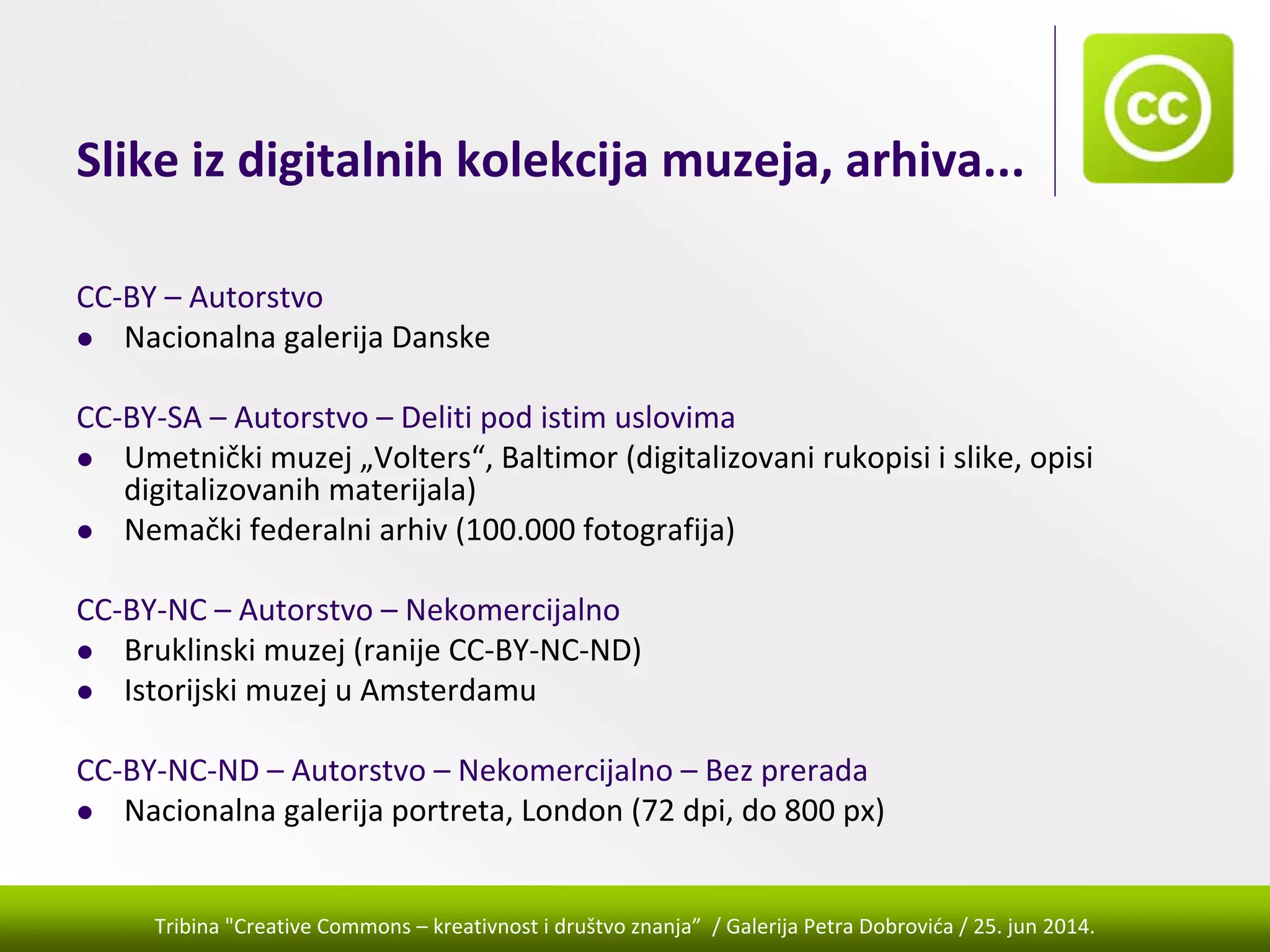 Tribina "Creative Commons – kreativnost i društvo znanja” / Galerija Petra Dobrovića / 25. jun 2014.
Slike iz digitalnih kolekcija muzeja, arhiva...
CC‐BY – Autorstvo
Nacionalna galerija Danske 
CC‐BY‐SA – Autorstvo – Deliti pod istim uslovima
Umetnički muzej „Volters“, Baltimor (digitalizovani rukopisi i slike, opisi 
digitalizovanih materijala)
Nemački federalni arhiv (100.000 fotografija)
CC‐BY‐NC – Autorstvo – Nekomercijalno
Bruklinski muzej (ranije CC‐BY‐NC‐ND)
Istorijski muzej u Amsterdamu
CC‐BY‐NC‐ND – Autorstvo – Nekomercijalno – Bez prerada
Nacionalna galerija portreta, London (72 dpi, do 800 px)
 