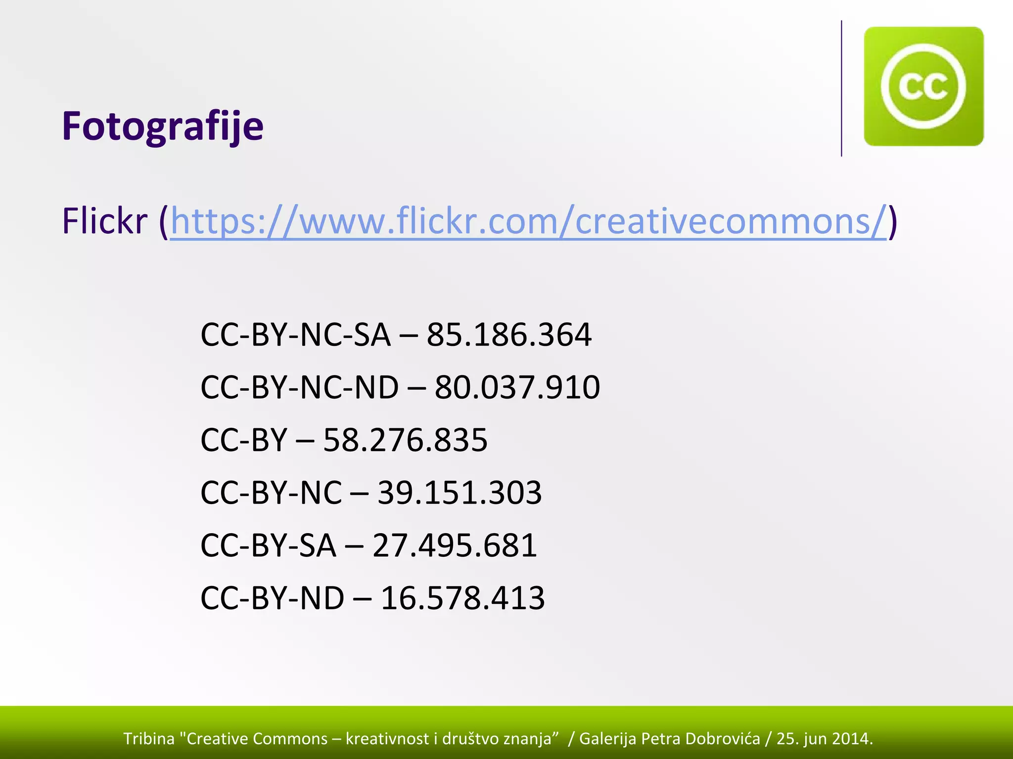 Tribina "Creative Commons – kreativnost i društvo znanja” / Galerija Petra Dobrovića / 25. jun 2014.
Fotografije
Flickr (https://www.flickr.com/creativecommons/)
CC‐BY‐NC‐SA – 85.186.364
CC‐BY‐NC‐ND – 80.037.910
CC‐BY – 58.276.835
CC‐BY‐NC – 39.151.303
CC‐BY‐SA – 27.495.681
CC‐BY‐ND – 16.578.413
 