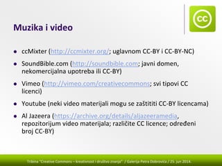 Tribina "Creative Commons – kreativnost i društvo znanja” / Galerija Petra Dobrovića / 25. jun 2014.
Muzika i video
ccMixter (http://ccmixter.org/; uglavnom CC‐BY i CC‐BY‐NC)
SoundBible.com (http://soundbible.com; javni domen, 
nekomercijalna upotreba ili CC‐BY)
Vimeo (http://vimeo.com/creativecommons; svi tipovi CC 
licenci)
Youtube (neki video materijali mogu se zaštititi CC‐BY licencama)
Al Jazeera (https://archive.org/details/aljazeeramedia, 
repozitorijum video materijala; različite CC licence; određeni 
broj CC‐BY)
 